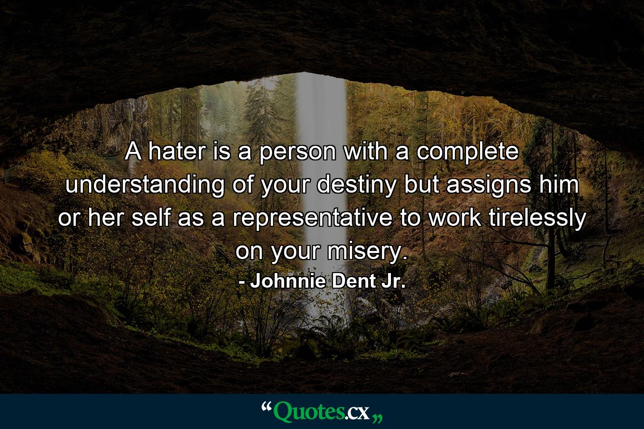 A hater is a person with a complete understanding of your destiny but assigns him or her self as a representative to work tirelessly on your misery. - Quote by Johnnie Dent Jr.