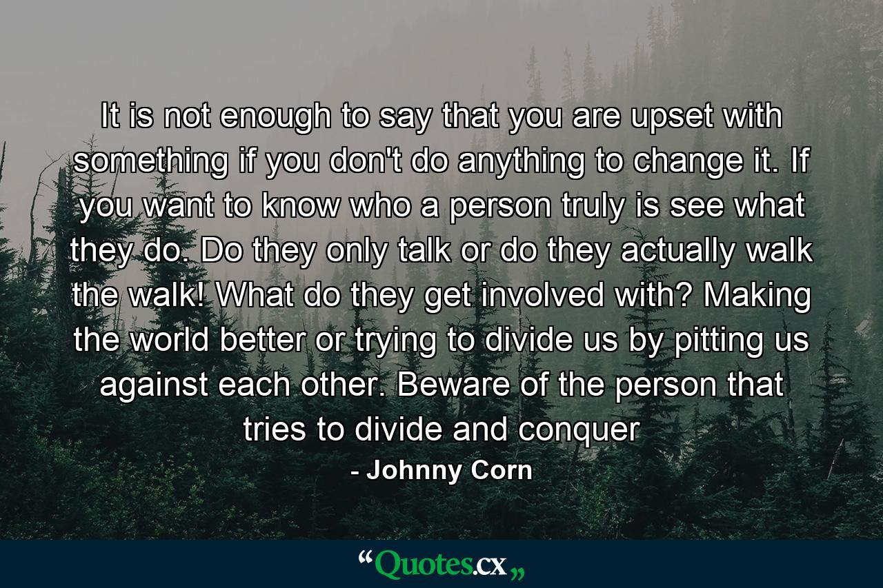 It is not enough to say that you are upset with something if you don't do anything to change it. If you want to know who a person truly is see what they do. Do they only talk or do they actually walk the walk! What do they get involved with? Making the world better or trying to divide us by pitting us against each other. Beware of the person that tries to divide and conquer - Quote by Johnny Corn