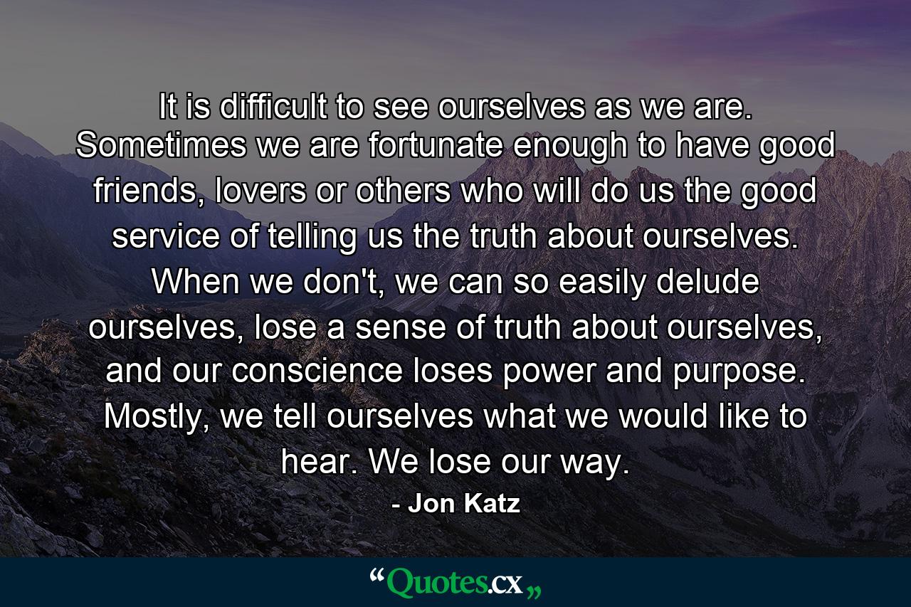 It is difficult to see ourselves as we are. Sometimes we are fortunate enough to have good friends, lovers or others who will do us the good service of telling us the truth about ourselves. When we don't, we can so easily delude ourselves, lose a sense of truth about ourselves, and our conscience loses power and purpose. Mostly, we tell ourselves what we would like to hear. We lose our way. - Quote by Jon Katz