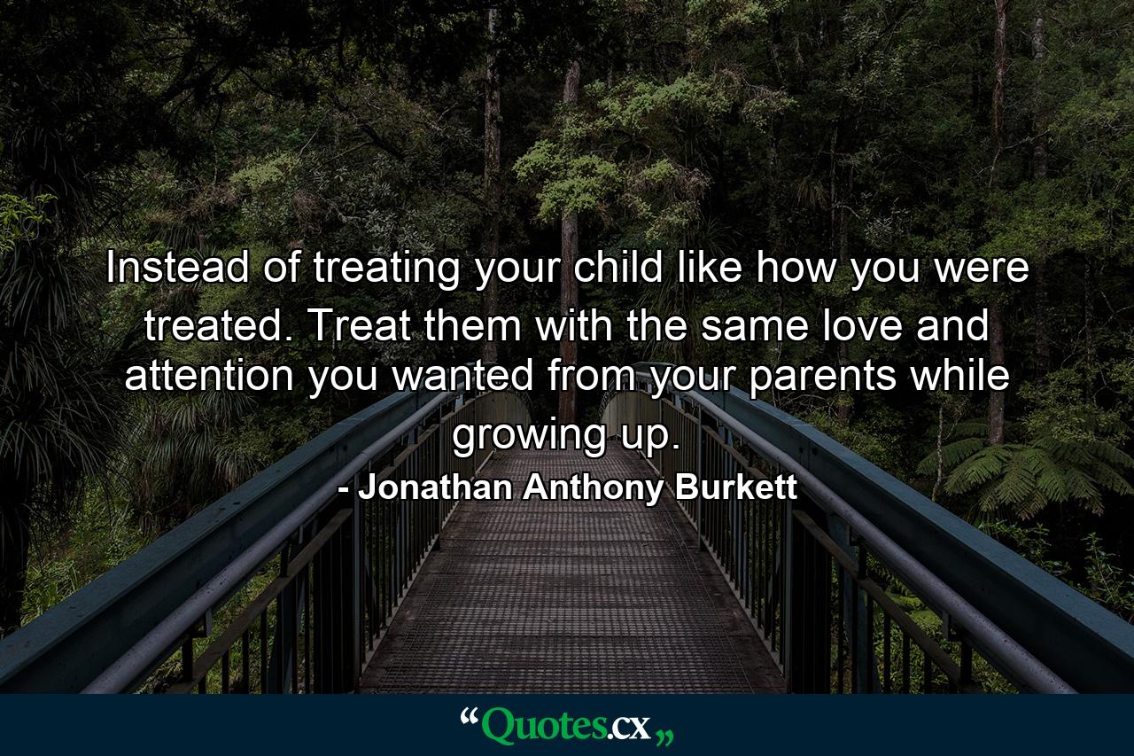 Instead of treating your child like how you were treated. Treat them with the same love and attention you wanted from your parents while growing up. - Quote by Jonathan Anthony Burkett