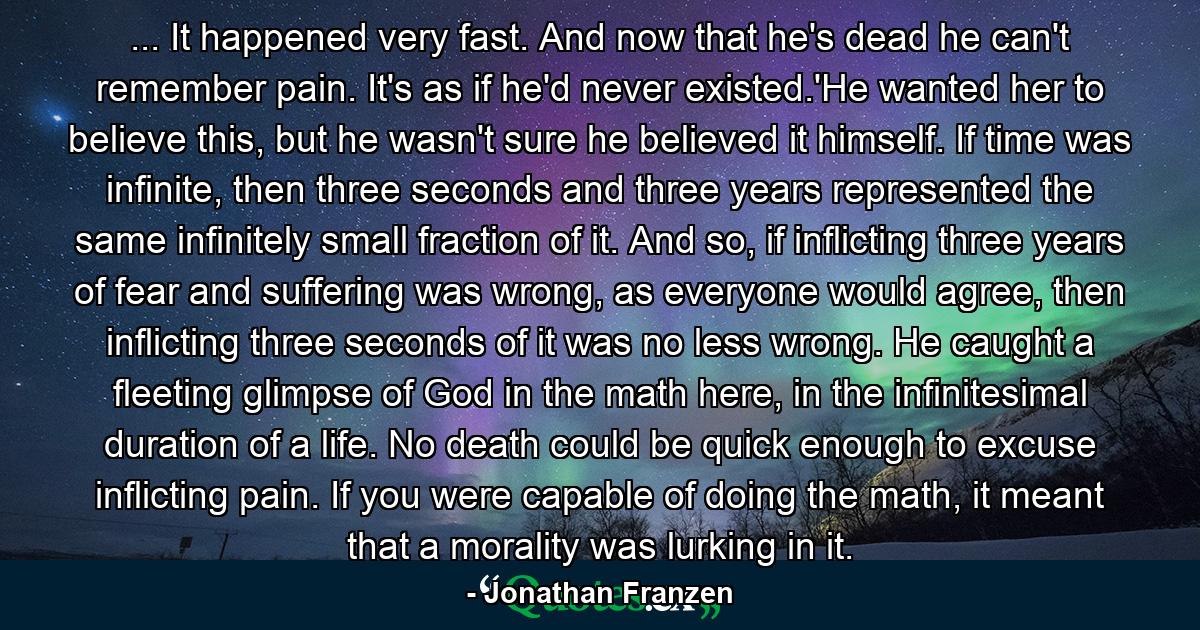 ... It happened very fast. And now that he's dead he can't remember pain. It's as if he'd never existed.'He wanted her to believe this, but he wasn't sure he believed it himself. If time was infinite, then three seconds and three years represented the same infinitely small fraction of it. And so, if inflicting three years of fear and suffering was wrong, as everyone would agree, then inflicting three seconds of it was no less wrong. He caught a fleeting glimpse of God in the math here, in the infinitesimal duration of a life. No death could be quick enough to excuse inflicting pain. If you were capable of doing the math, it meant that a morality was lurking in it. - Quote by Jonathan Franzen