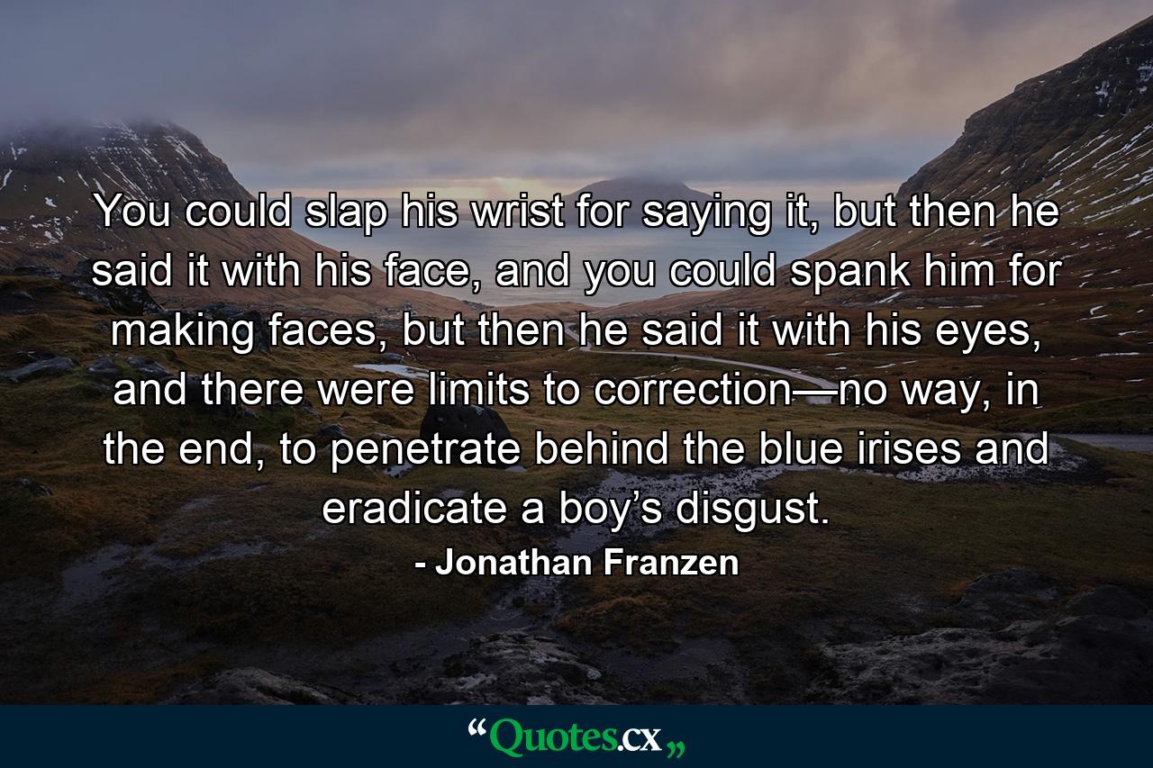 You could slap his wrist for saying it, but then he said it with his face, and you could spank him for making faces, but then he said it with his eyes, and there were limits to correction—no way, in the end, to penetrate behind the blue irises and eradicate a boy’s disgust. - Quote by Jonathan Franzen