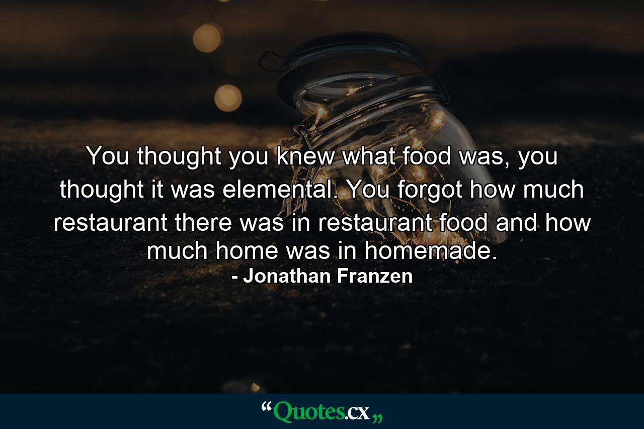 You thought you knew what food was, you thought it was elemental. You forgot how much restaurant there was in restaurant food and how much home was in homemade. - Quote by Jonathan Franzen