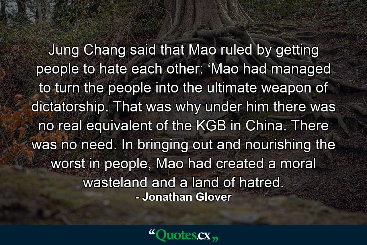 Jung Chang said that Mao ruled by getting people to hate each other: ‘Mao had managed to turn the people into the ultimate weapon of dictatorship. That was why under him there was no real equivalent of the KGB in China. There was no need. In bringing out and nourishing the worst in people, Mao had created a moral wasteland and a land of hatred. - Quote by Jonathan Glover