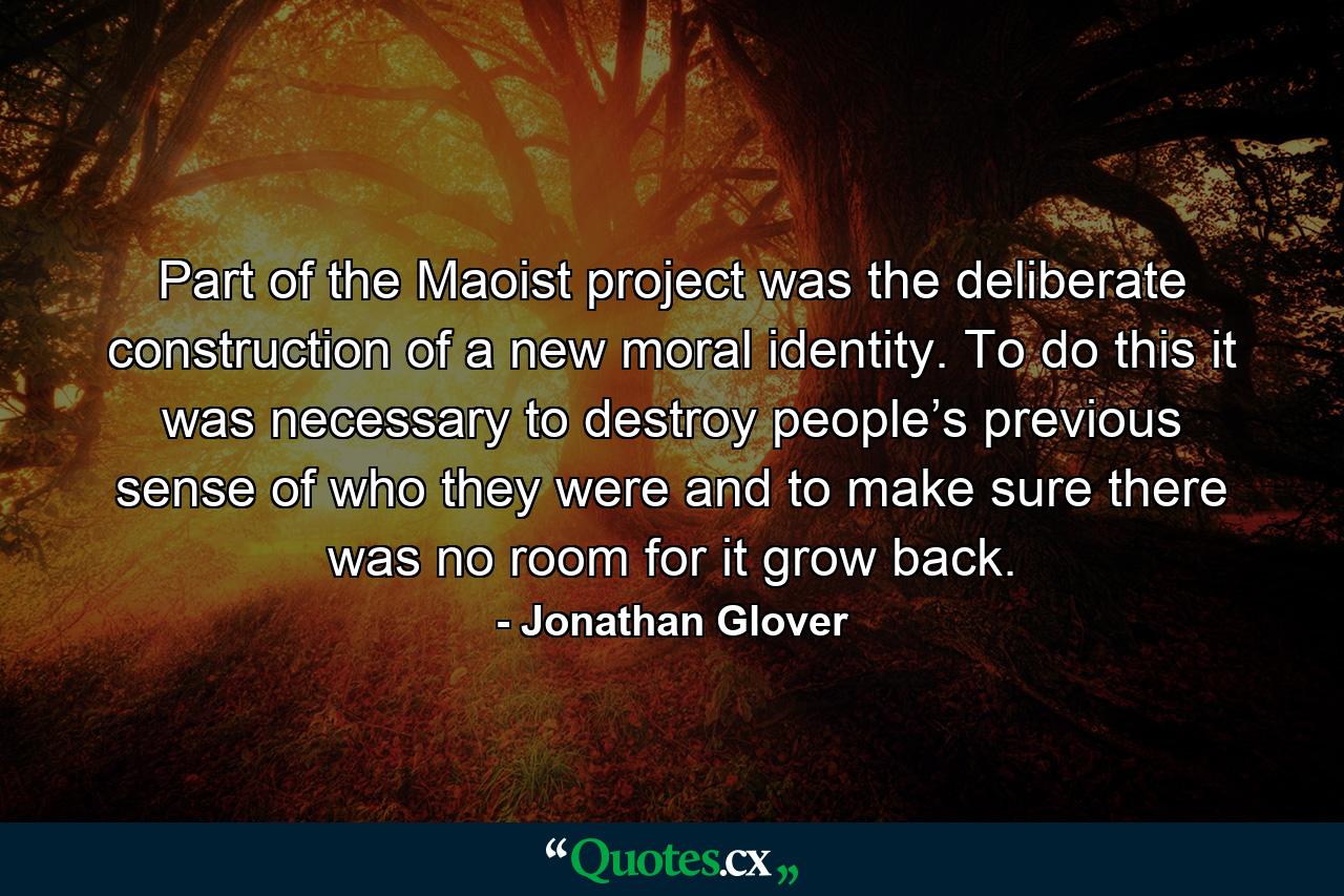 Part of the Maoist project was the deliberate construction of a new moral identity. To do this it was necessary to destroy people’s previous sense of who they were and to make sure there was no room for it grow back. - Quote by Jonathan Glover