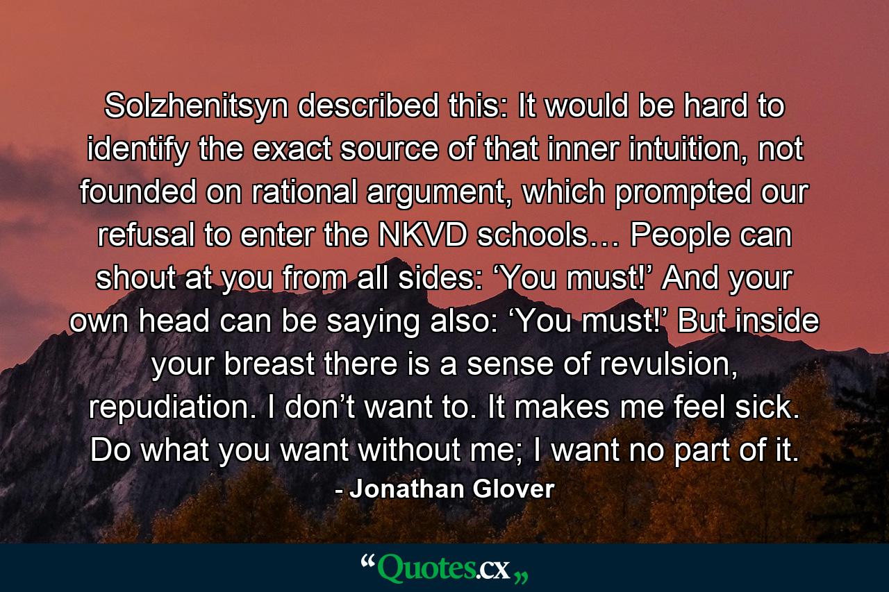 Solzhenitsyn described this: It would be hard to identify the exact source of that inner intuition, not founded on rational argument, which prompted our refusal to enter the NKVD schools… People can shout at you from all sides: ‘You must!’ And your own head can be saying also: ‘You must!’ But inside your breast there is a sense of revulsion, repudiation. I don’t want to. It makes me feel sick. Do what you want without me; I want no part of it. - Quote by Jonathan Glover