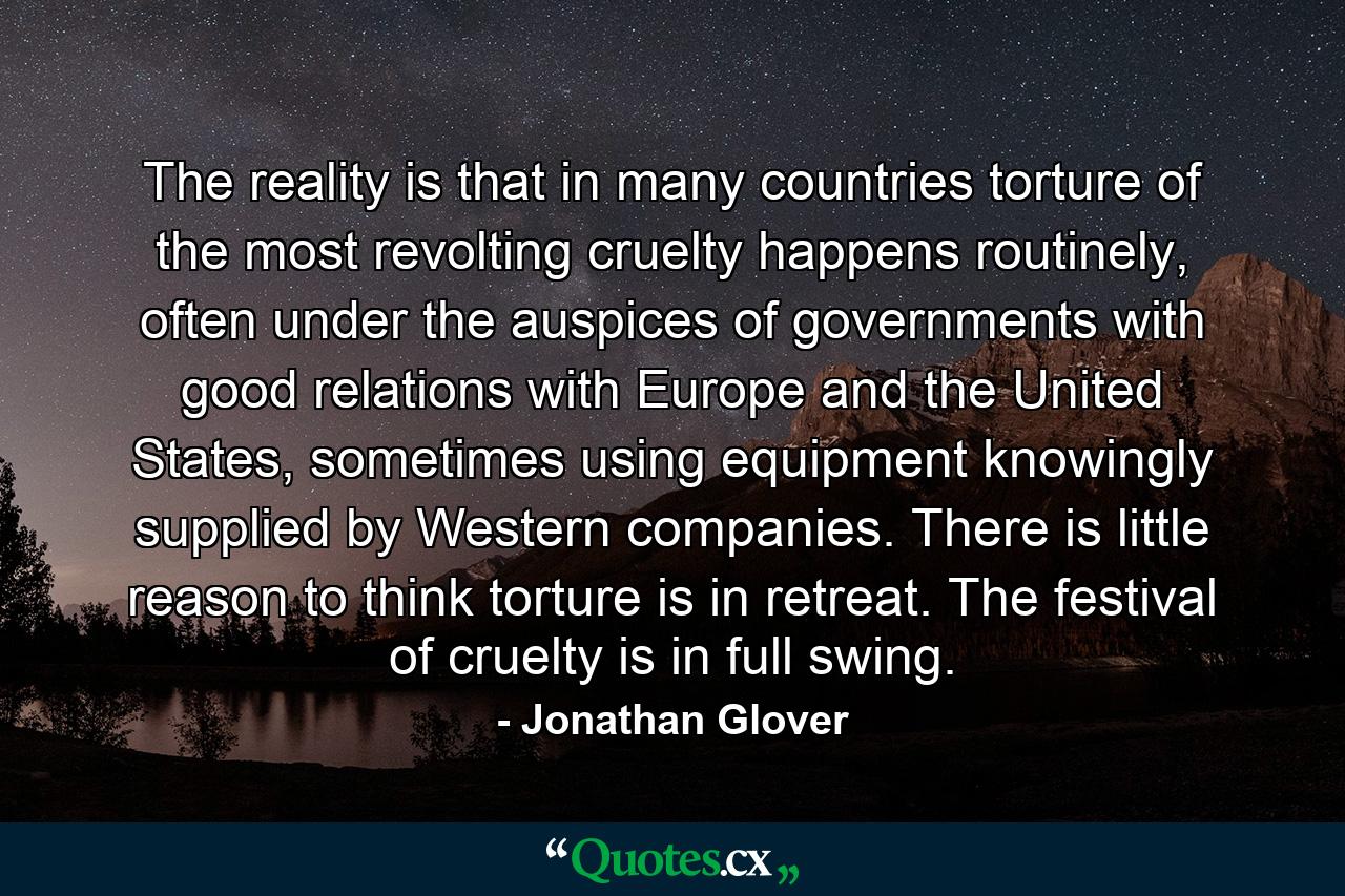 The reality is that in many countries torture of the most revolting cruelty happens routinely, often under the auspices of governments with good relations with Europe and the United States, sometimes using equipment knowingly supplied by Western companies. There is little reason to think torture is in retreat. The festival of cruelty is in full swing. - Quote by Jonathan Glover