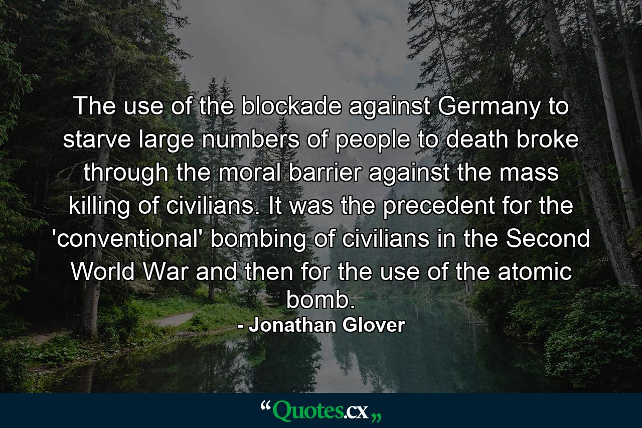 The use of the blockade against Germany to starve large numbers of people to death broke through the moral barrier against the mass killing of civilians. It was the precedent for the 'conventional' bombing of civilians in the Second World War and then for the use of the atomic bomb. - Quote by Jonathan Glover