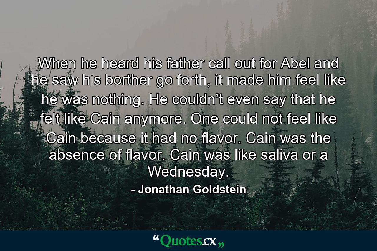 When he heard his father call out for Abel and he saw his borther go forth, it made him feel like he was nothing. He couldn’t even say that he felt like Cain anymore. One could not feel like Cain because it had no flavor. Cain was the absence of flavor. Cain was like saliva or a Wednesday. - Quote by Jonathan Goldstein