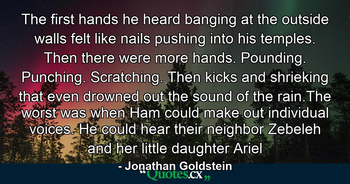 The first hands he heard banging at the outside walls felt like nails pushing into his temples. Then there were more hands. Pounding. Punching. Scratching. Then kicks and shrieking that even drowned out the sound of the rain.The worst was when Ham could make out individual voices. He could hear their neighbor Zebeleh and her little daughter Ariel - Quote by Jonathan Goldstein