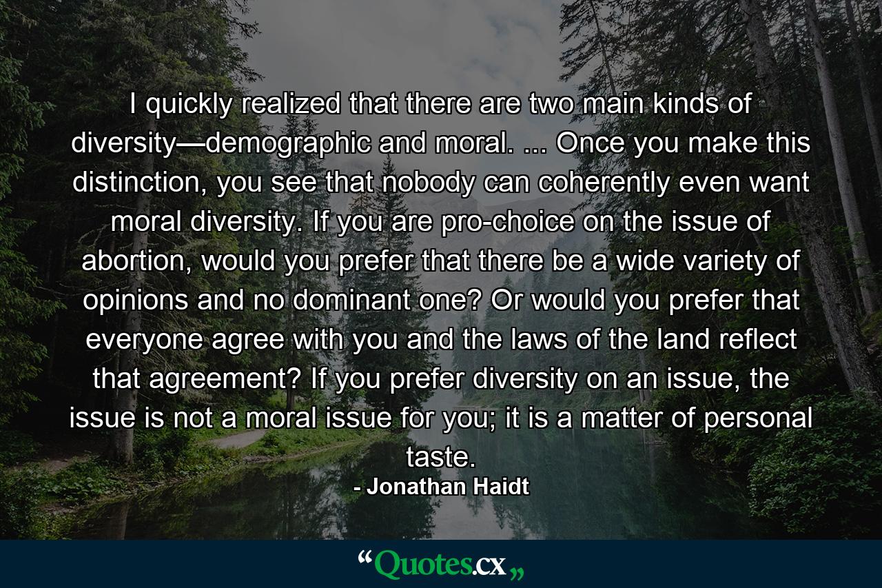 I quickly realized that there are two main kinds of diversity—demographic and moral. ... Once you make this distinction, you see that nobody can coherently even want moral diversity. If you are pro-choice on the issue of abortion, would you prefer that there be a wide variety of opinions and no dominant one? Or would you prefer that everyone agree with you and the laws of the land reflect that agreement? If you prefer diversity on an issue, the issue is not a moral issue for you; it is a matter of personal taste. - Quote by Jonathan Haidt