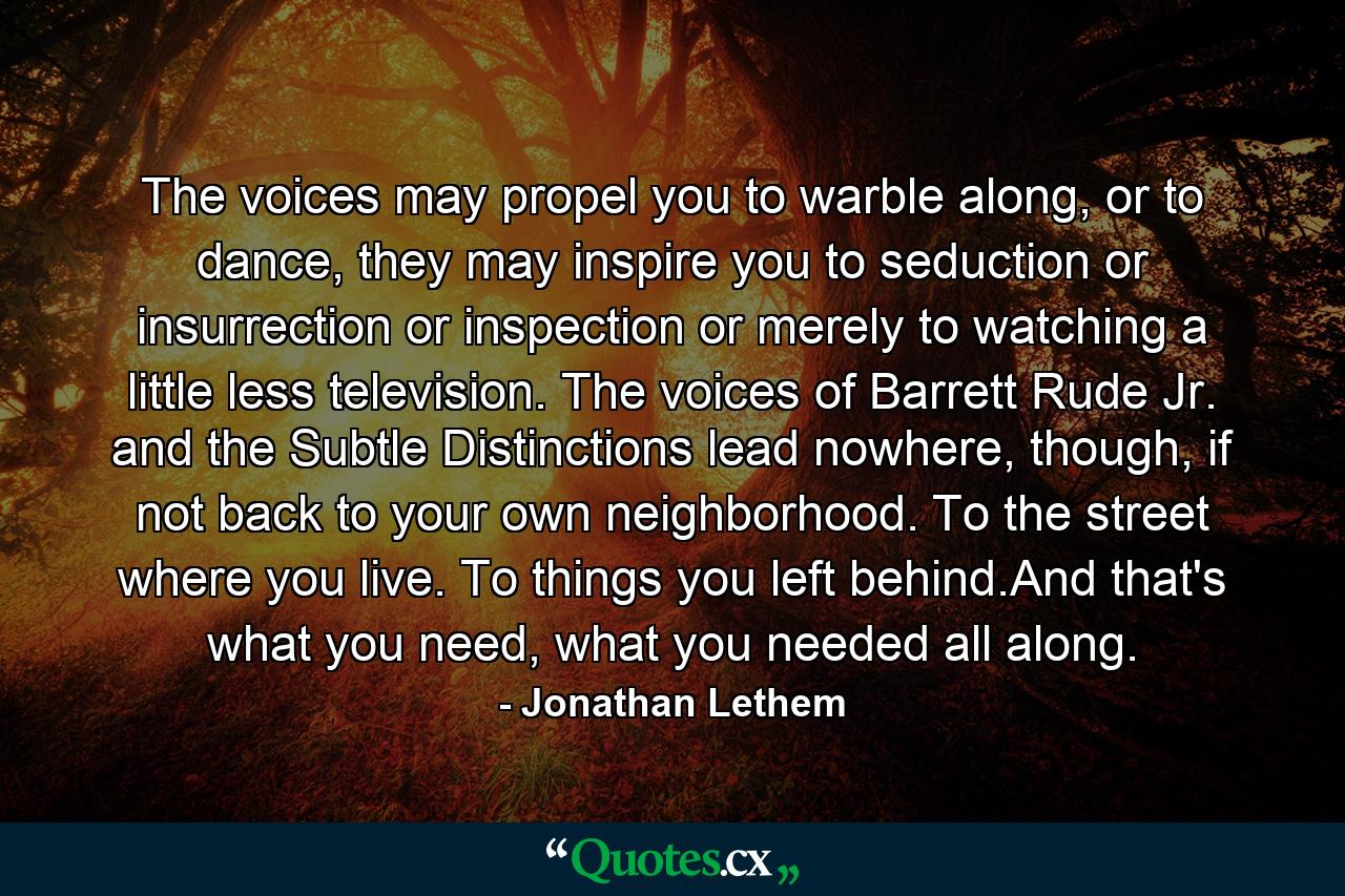 The voices may propel you to warble along, or to dance, they may inspire you to seduction or insurrection or inspection or merely to watching a little less television. The voices of Barrett Rude Jr. and the Subtle Distinctions lead nowhere, though, if not back to your own neighborhood. To the street where you live. To things you left behind.And that's what you need, what you needed all along. - Quote by Jonathan Lethem