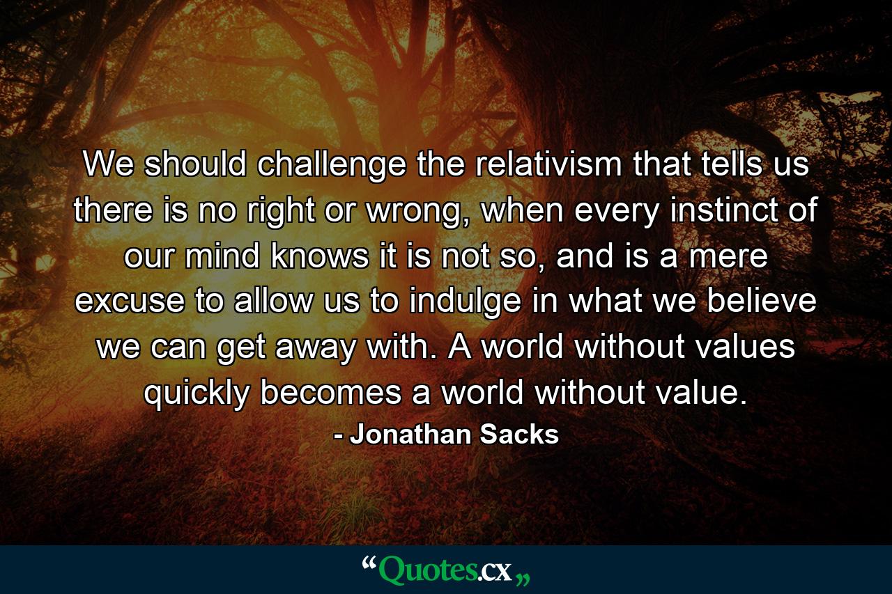 We should challenge the relativism that tells us there is no right or wrong, when every instinct of our mind knows it is not so, and is a mere excuse to allow us to indulge in what we believe we can get away with. A world without values quickly becomes a world without value. - Quote by Jonathan Sacks