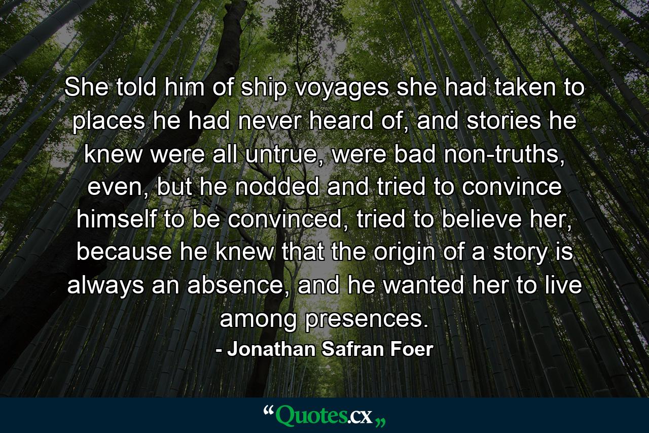 She told him of ship voyages she had taken to places he had never heard of, and stories he knew were all untrue, were bad non-truths, even, but he nodded and tried to convince himself to be convinced, tried to believe her, because he knew that the origin of a story is always an absence, and he wanted her to live among presences. - Quote by Jonathan Safran Foer