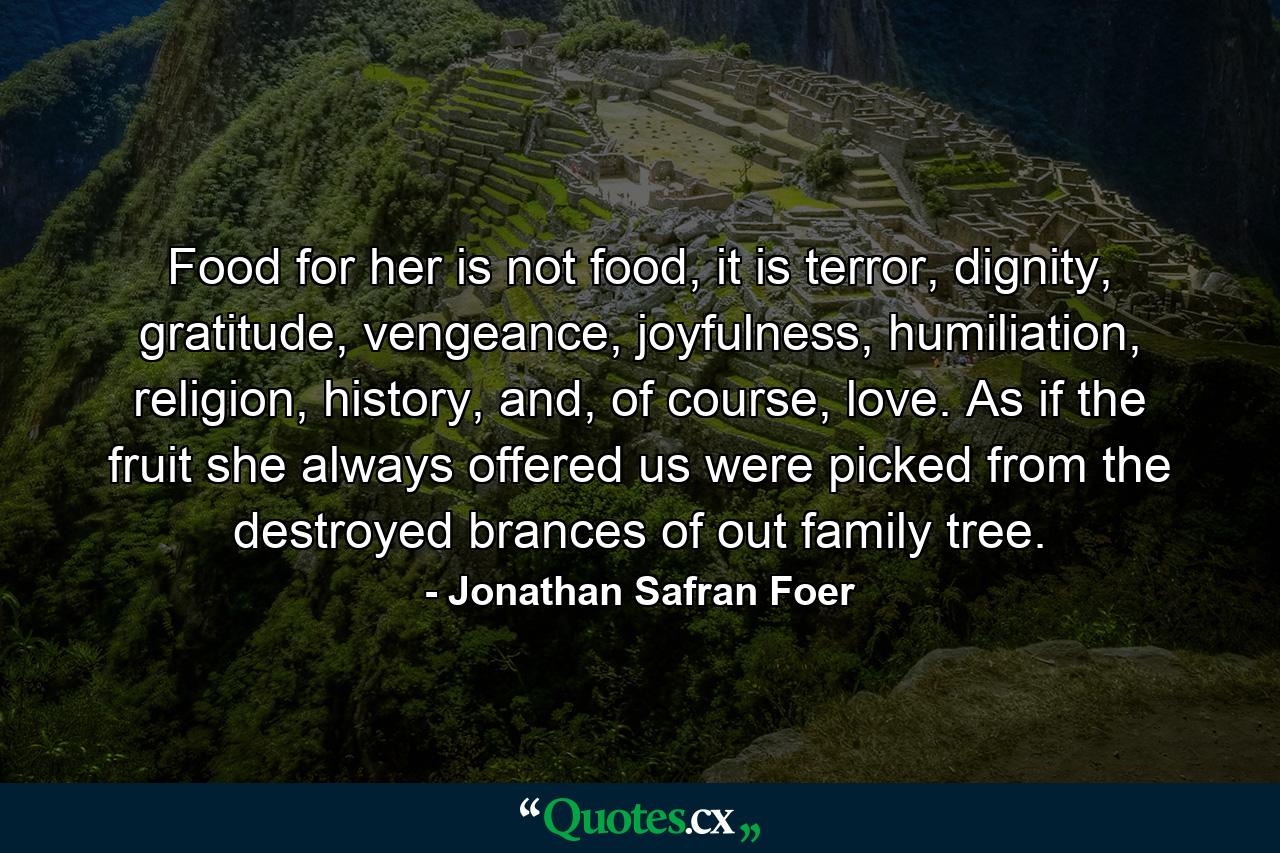 Food for her is not food, it is terror, dignity, gratitude, vengeance, joyfulness, humiliation, religion, history, and, of course, love. As if the fruit she always offered us were picked from the destroyed brances of out family tree. - Quote by Jonathan Safran Foer