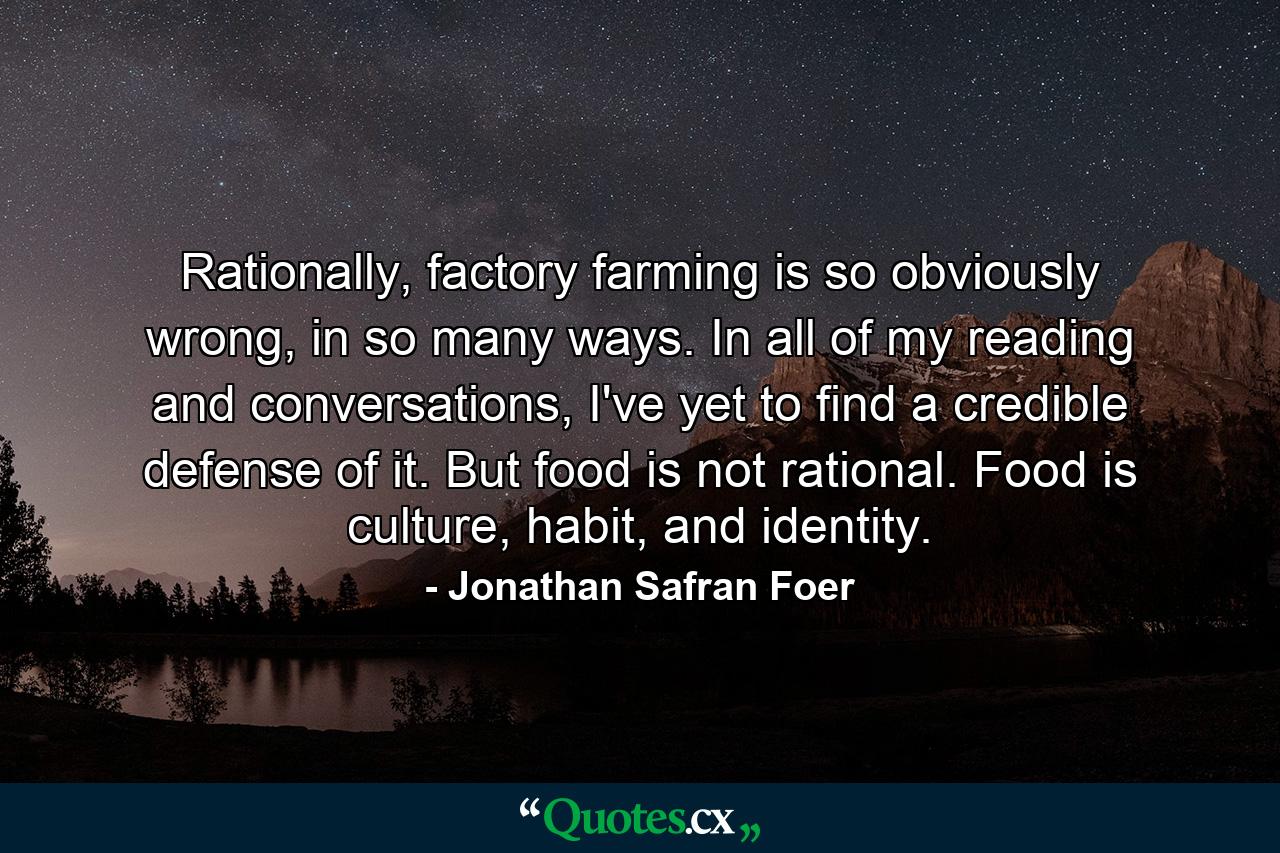 Rationally, factory farming is so obviously wrong, in so many ways. In all of my reading and conversations, I've yet to find a credible defense of it. But food is not rational. Food is culture, habit, and identity. - Quote by Jonathan Safran Foer