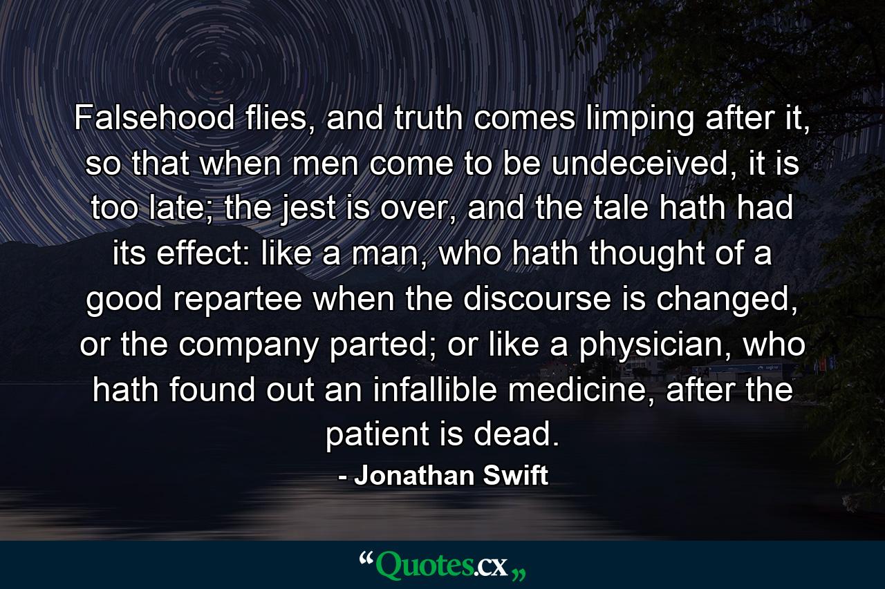 Falsehood flies, and truth comes limping after it, so that when men come to be undeceived, it is too late; the jest is over, and the tale hath had its effect: like a man, who hath thought of a good repartee when the discourse is changed, or the company parted; or like a physician, who hath found out an infallible medicine, after the patient is dead. - Quote by Jonathan Swift