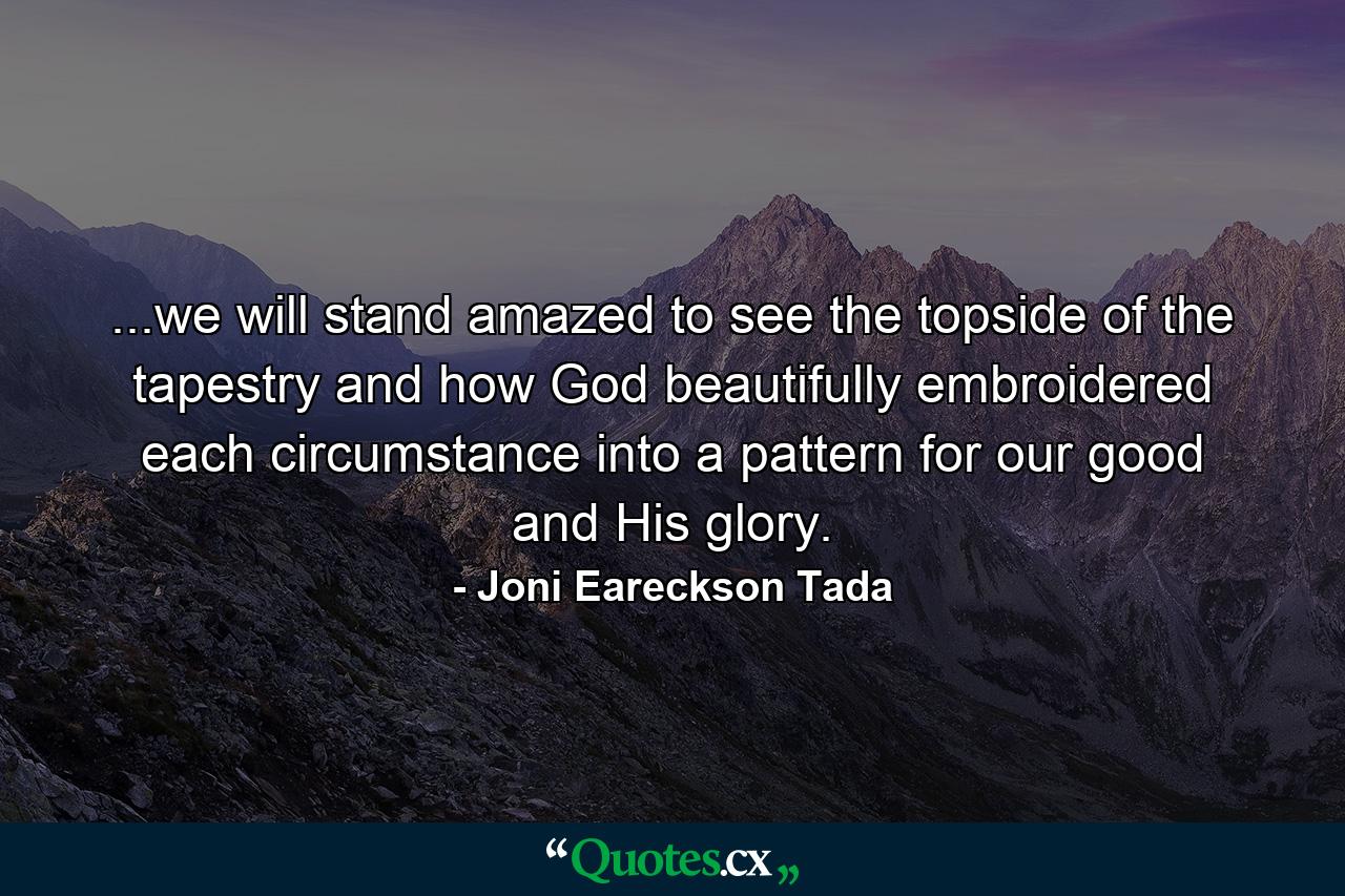 ...we will stand amazed to see the topside of the tapestry and how God beautifully embroidered each circumstance into a pattern for our good and His glory. - Quote by Joni Eareckson Tada