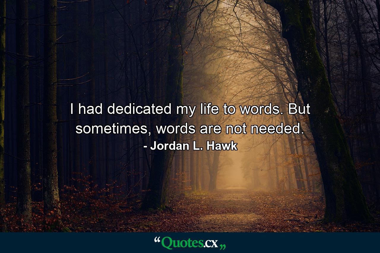 I had dedicated my life to words. But sometimes, words are not needed. - Quote by Jordan L. Hawk