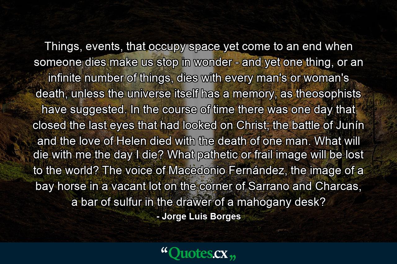 Things, events, that occupy space yet come to an end when someone dies make us stop in wonder - and yet one thing, or an infinite number of things, dies with every man's or woman's death, unless the universe itself has a memory, as theosophists have suggested. In the course of time there was one day that closed the last eyes that had looked on Christ; the battle of Junín and the love of Helen died with the death of one man. What will die with me the day I die? What pathetic or frail image will be lost to the world? The voice of Macedonio Fernández, the image of a bay horse in a vacant lot on the corner of Sarrano and Charcas, a bar of sulfur in the drawer of a mahogany desk? - Quote by Jorge Luis Borges