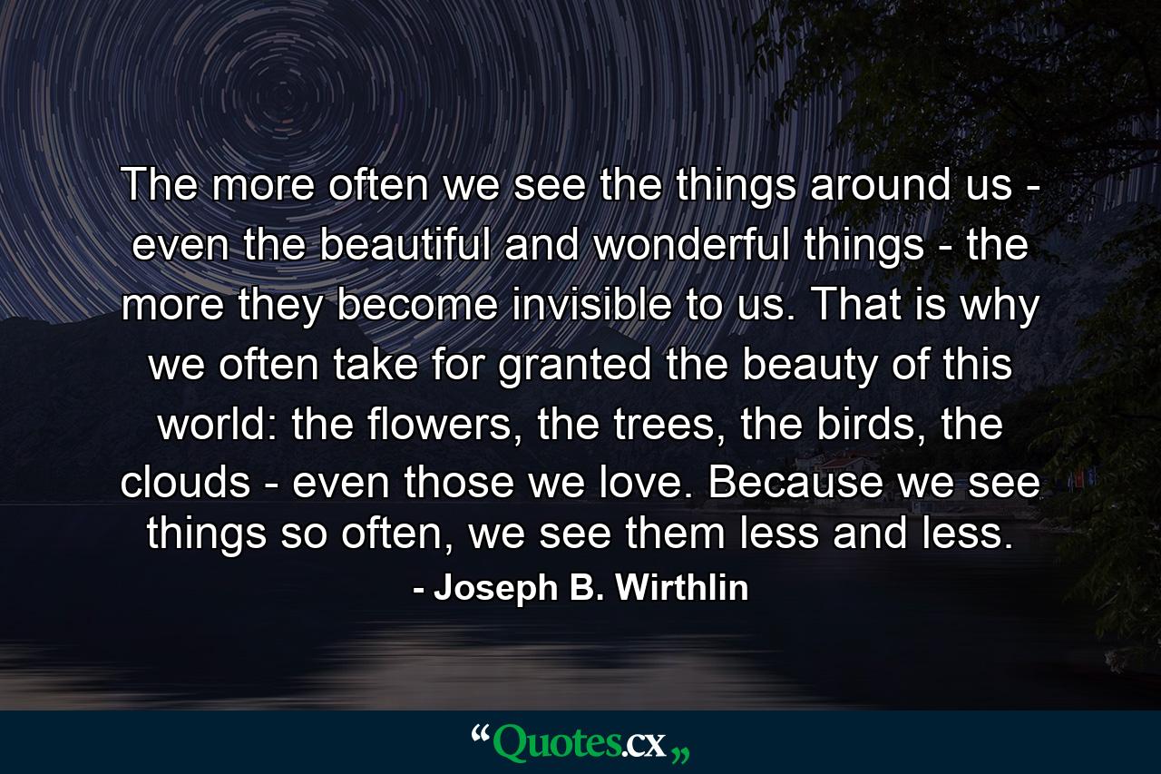 The more often we see the things around us - even the beautiful and wonderful things - the more they become invisible to us. That is why we often take for granted the beauty of this world: the flowers, the trees, the birds, the clouds - even those we love. Because we see things so often, we see them less and less. - Quote by Joseph B. Wirthlin