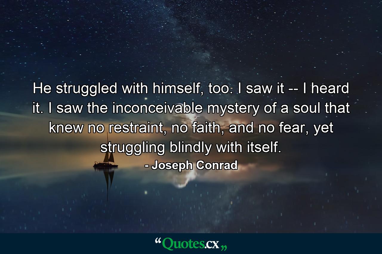 He struggled with himself, too. I saw it -- I heard it. I saw the inconceivable mystery of a soul that knew no restraint, no faith, and no fear, yet struggling blindly with itself. - Quote by Joseph Conrad