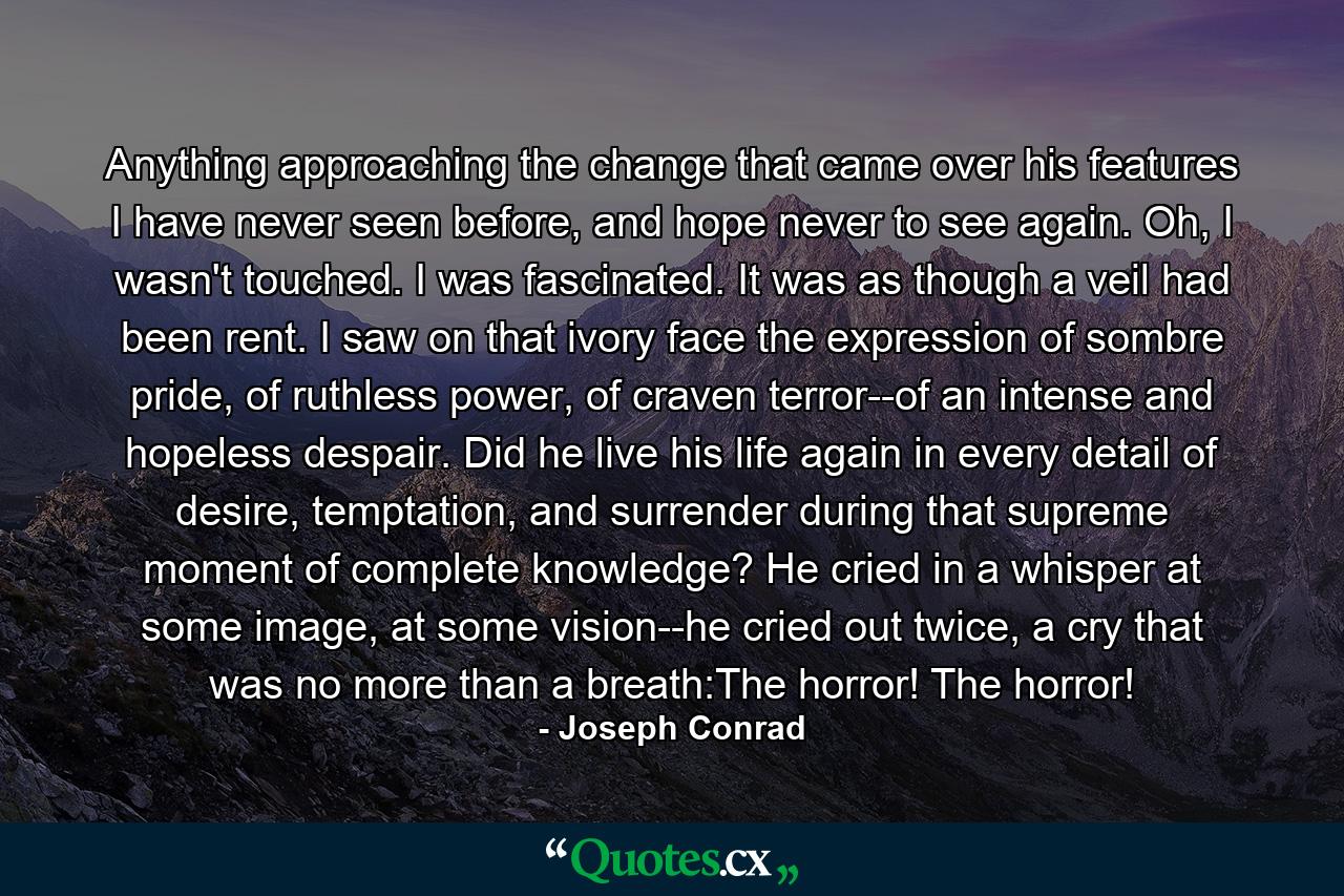 Anything approaching the change that came over his features I have never seen before, and hope never to see again. Oh, I wasn't touched. I was fascinated. It was as though a veil had been rent. I saw on that ivory face the expression of sombre pride, of ruthless power, of craven terror--of an intense and hopeless despair. Did he live his life again in every detail of desire, temptation, and surrender during that supreme moment of complete knowledge? He cried in a whisper at some image, at some vision--he cried out twice, a cry that was no more than a breath:The horror! The horror! - Quote by Joseph Conrad