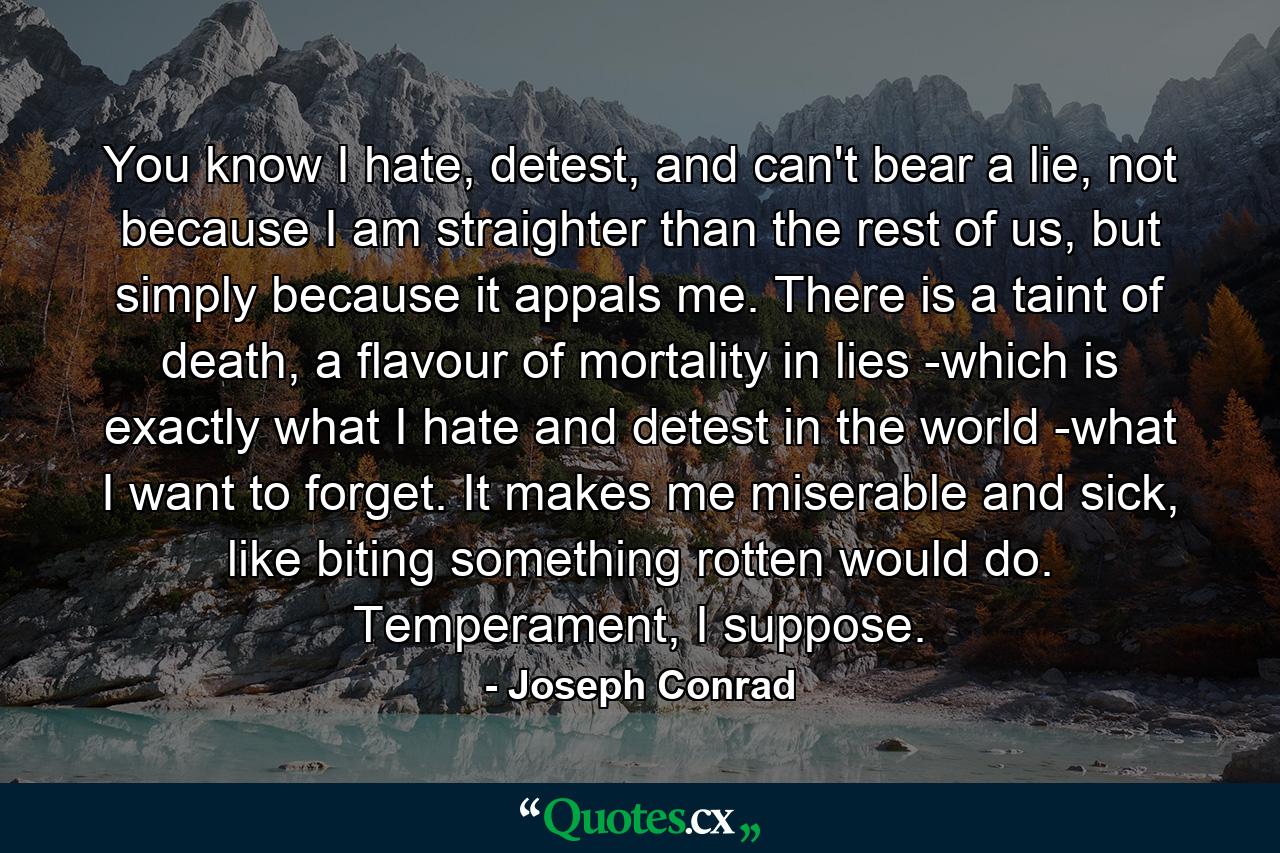 You know I hate, detest, and can't bear a lie, not because I am straighter than the rest of us, but simply because it appals me. There is a taint of death, a flavour of mortality in lies -which is exactly what I hate and detest in the world -what I want to forget. It makes me miserable and sick, like biting something rotten would do. Temperament, I suppose. - Quote by Joseph Conrad