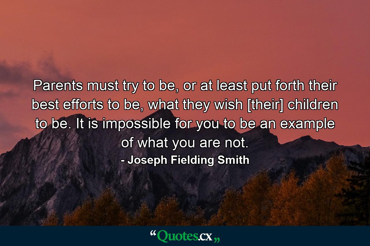 Parents must try to be, or at least put forth their best efforts to be, what they wish [their] children to be. It is impossible for you to be an example of what you are not. - Quote by Joseph Fielding Smith