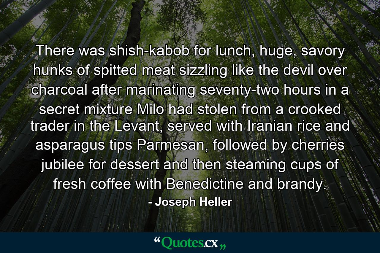 There was shish-kabob for lunch, huge, savory hunks of spitted meat sizzling like the devil over charcoal after marinating seventy-two hours in a secret mixture Milo had stolen from a crooked trader in the Levant, served with Iranian rice and asparagus tips Parmesan, followed by cherries jubilee for dessert and then steaming cups of fresh coffee with Benedictine and brandy. - Quote by Joseph Heller