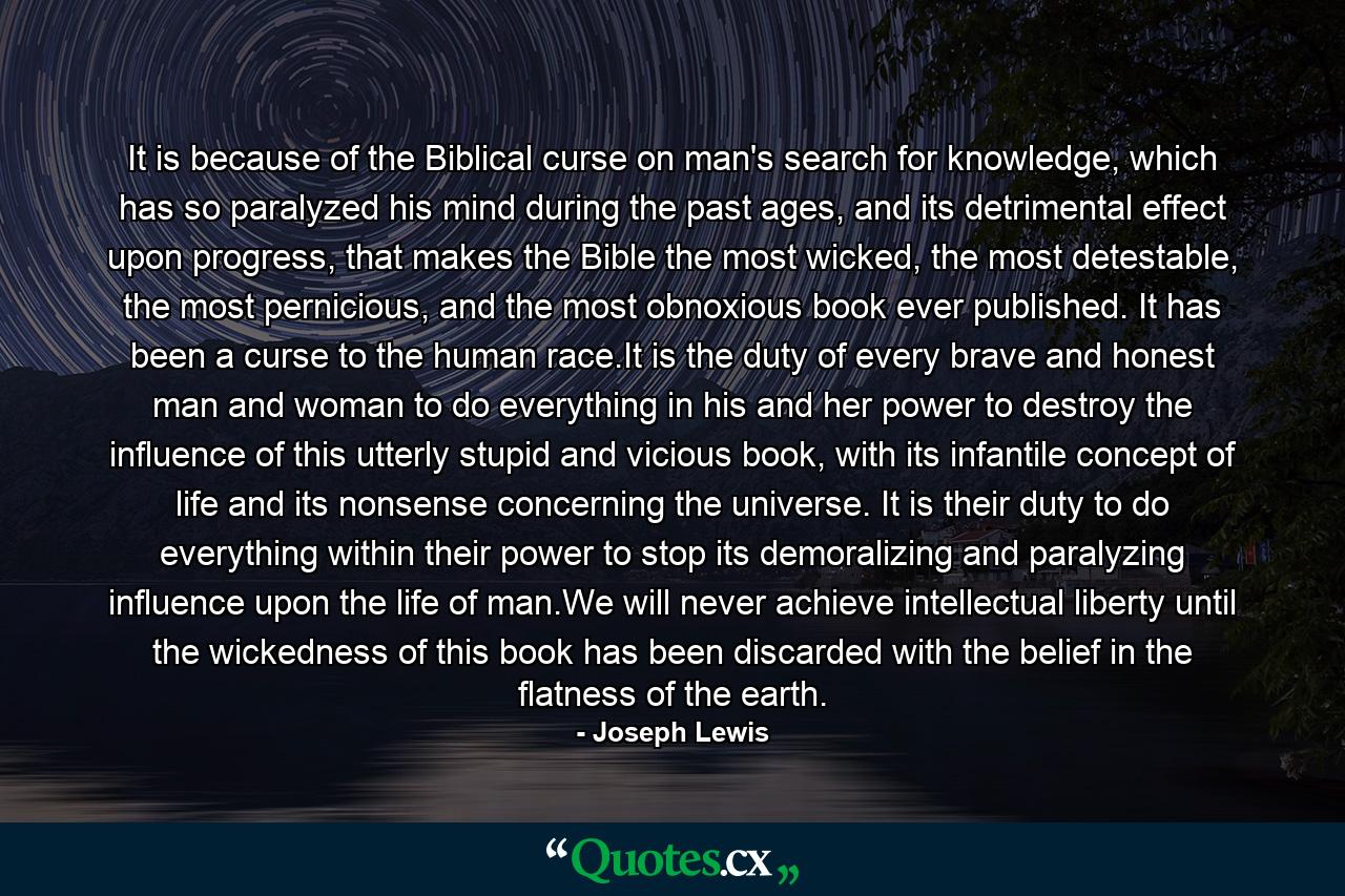 It is because of the Biblical curse on man's search for knowledge, which has so paralyzed his mind during the past ages, and its detrimental effect upon progress, that makes the Bible the most wicked, the most detestable, the most pernicious, and the most obnoxious book ever published. It has been a curse to the human race.It is the duty of every brave and honest man and woman to do everything in his and her power to destroy the influence of this utterly stupid and vicious book, with its infantile concept of life and its nonsense concerning the universe. It is their duty to do everything within their power to stop its demoralizing and paralyzing influence upon the life of man.We will never achieve intellectual liberty until the wickedness of this book has been discarded with the belief in the flatness of the earth. - Quote by Joseph Lewis