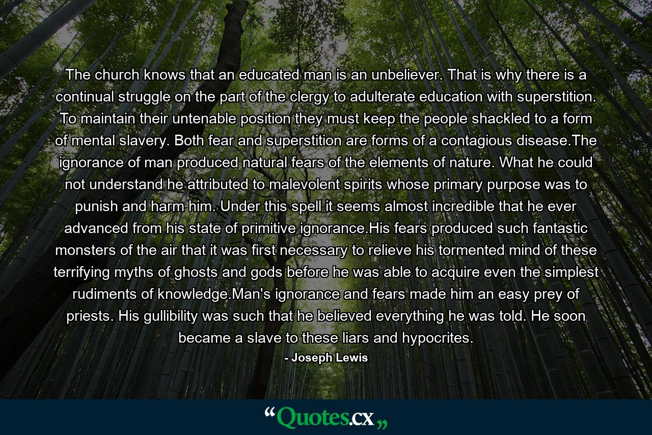 The church knows that an educated man is an unbeliever. That is why there is a continual struggle on the part of the clergy to adulterate education with superstition. To maintain their untenable position they must keep the people shackled to a form of mental slavery. Both fear and superstition are forms of a contagious disease.The ignorance of man produced natural fears of the elements of nature. What he could not understand he attributed to malevolent spirits whose primary purpose was to punish and harm him. Under this spell it seems almost incredible that he ever advanced from his state of primitive ignorance.His fears produced such fantastic monsters of the air that it was first necessary to relieve his tormented mind of these terrifying myths of ghosts and gods before he was able to acquire even the simplest rudiments of knowledge.Man's ignorance and fears made him an easy prey of priests. His gullibility was such that he believed everything he was told. He soon became a slave to these liars and hypocrites. - Quote by Joseph Lewis