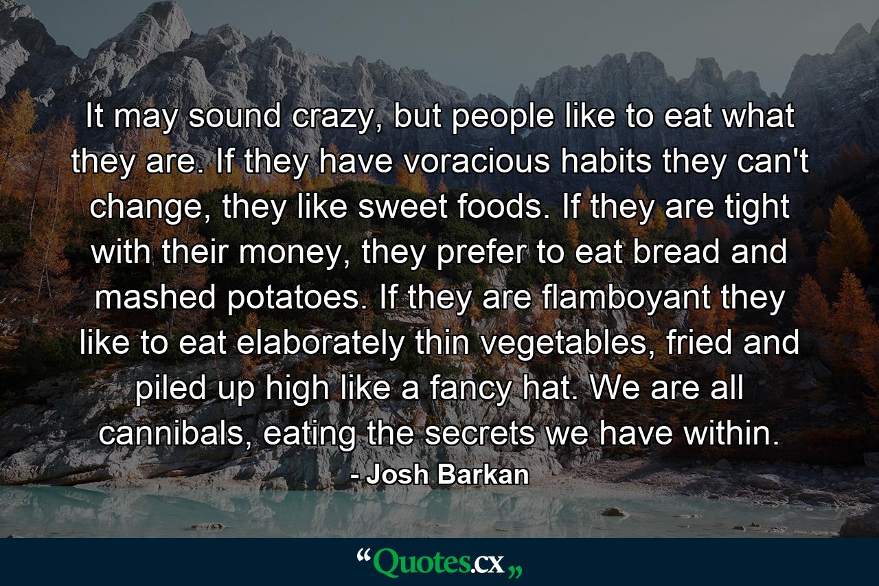 It may sound crazy, but people like to eat what they are. If they have voracious habits they can't change, they like sweet foods. If they are tight with their money, they prefer to eat bread and mashed potatoes. If they are flamboyant they like to eat elaborately thin vegetables, fried and piled up high like a fancy hat. We are all cannibals, eating the secrets we have within. - Quote by Josh Barkan