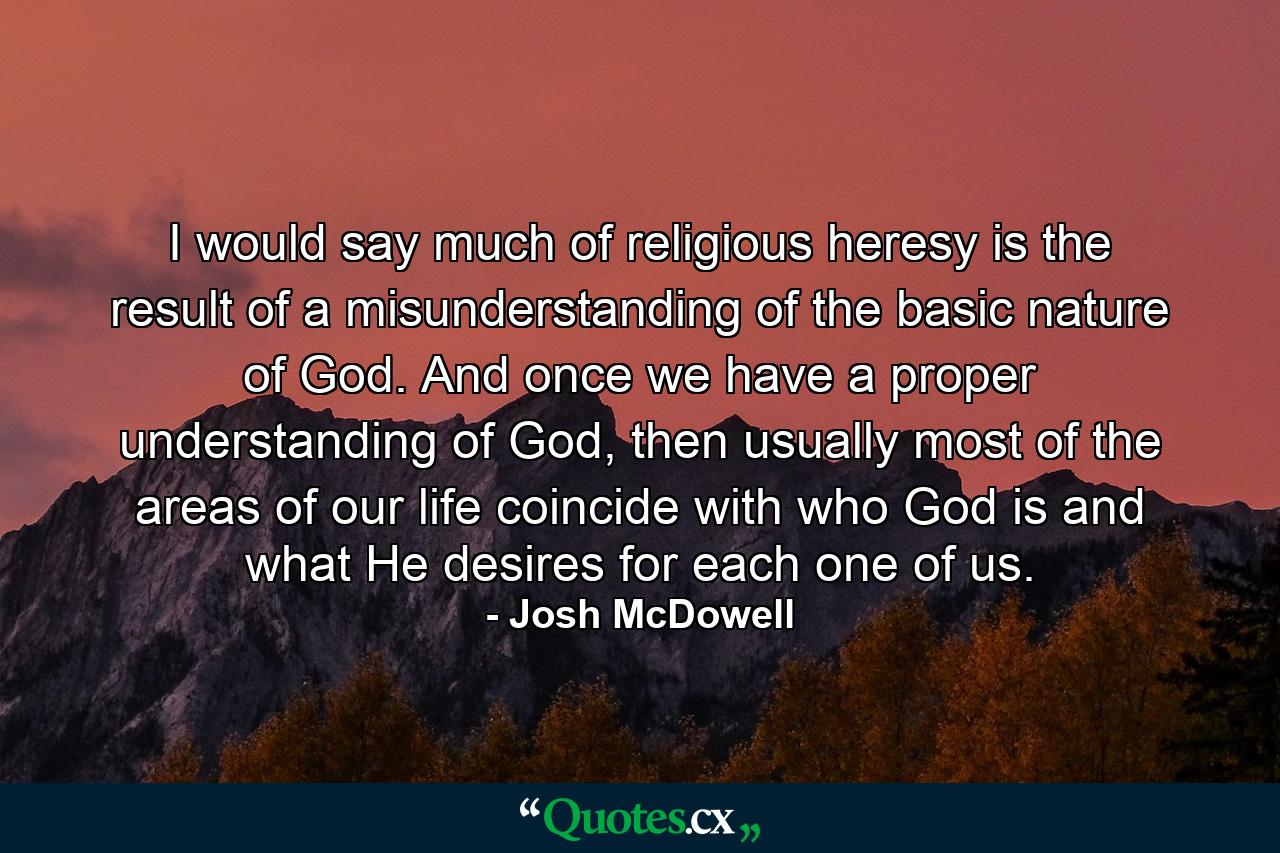 I would say much of religious heresy is the result of a misunderstanding of the basic nature of God. And once we have a proper understanding of God, then usually most of the areas of our life coincide with who God is and what He desires for each one of us. - Quote by Josh McDowell