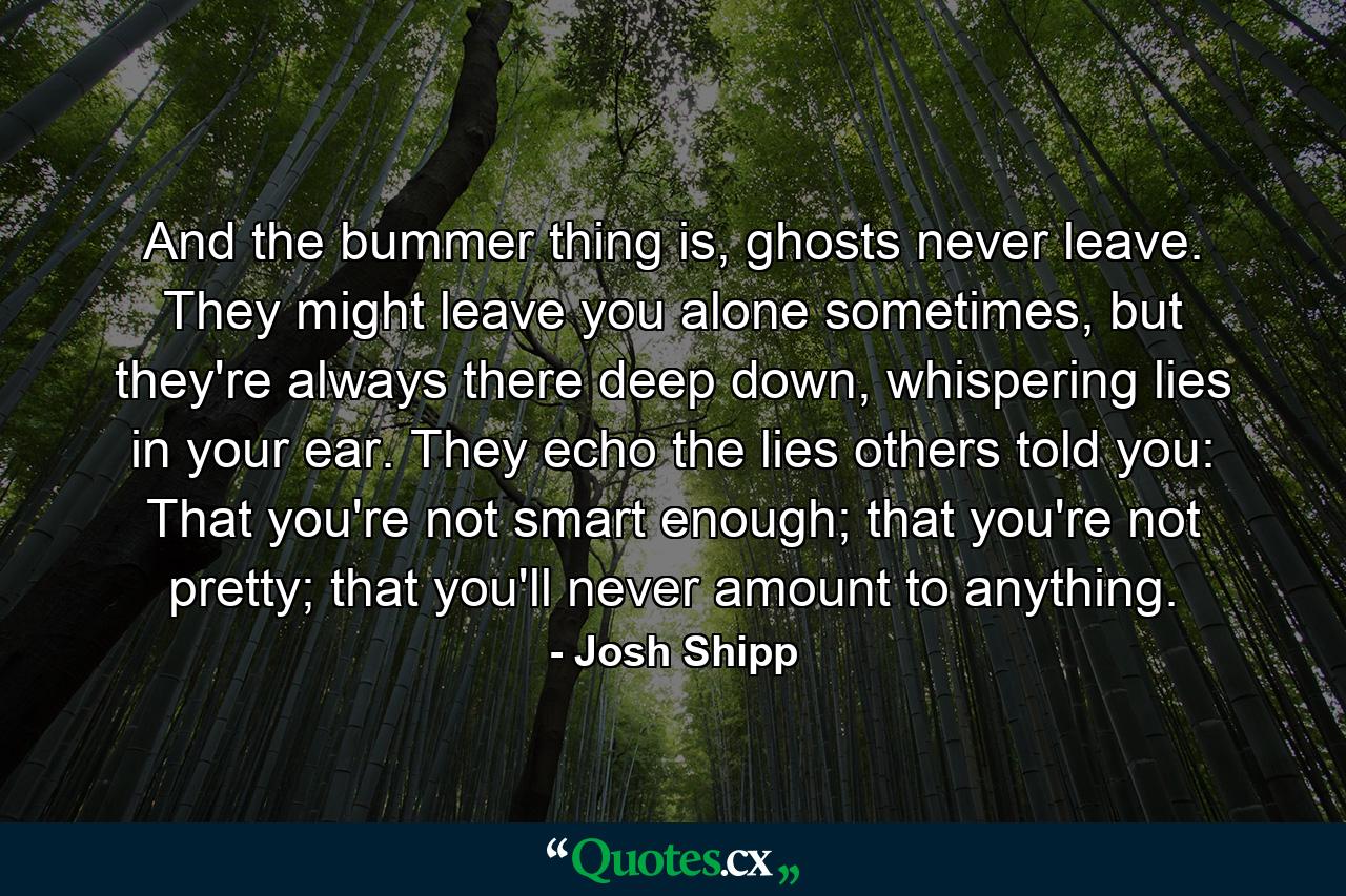 And the bummer thing is, ghosts never leave. They might leave you alone sometimes, but they're always there deep down, whispering lies in your ear. They echo the lies others told you: That you're not smart enough; that you're not pretty; that you'll never amount to anything. - Quote by Josh Shipp