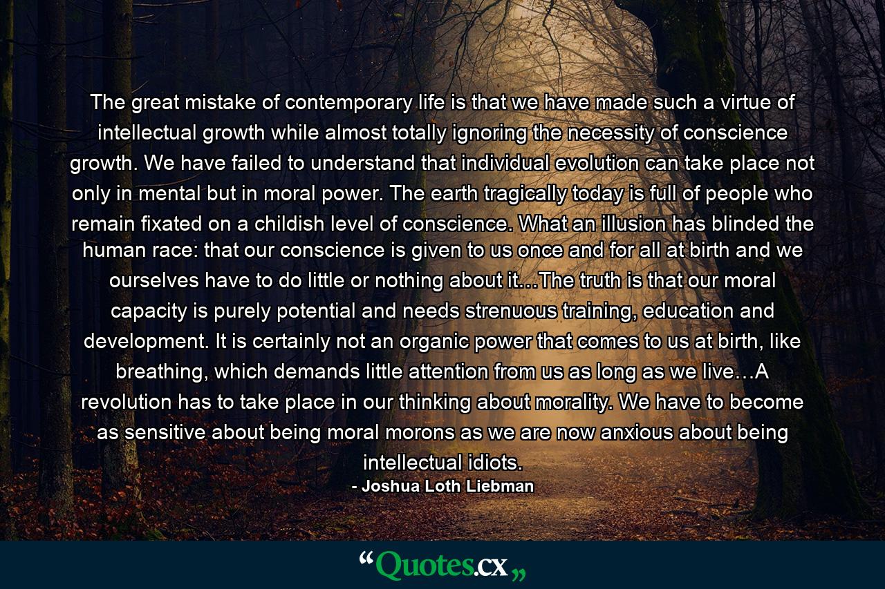 The great mistake of contemporary life is that we have made such a virtue of intellectual growth while almost totally ignoring the necessity of conscience growth. We have failed to understand that individual evolution can take place not only in mental but in moral power. The earth tragically today is full of people who remain fixated on a childish level of conscience. What an illusion has blinded the human race: that our conscience is given to us once and for all at birth and we ourselves have to do little or nothing about it…The truth is that our moral capacity is purely potential and needs strenuous training, education and development. It is certainly not an organic power that comes to us at birth, like breathing, which demands little attention from us as long as we live…A revolution has to take place in our thinking about morality. We have to become as sensitive about being moral morons as we are now anxious about being intellectual idiots. - Quote by Joshua Loth Liebman