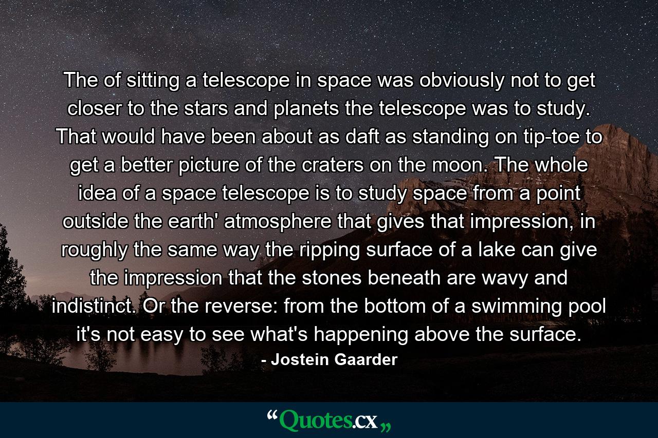 The of sitting a telescope in space was obviously not to get closer to the stars and planets the telescope was to study. That would have been about as daft as standing on tip-toe to get a better picture of the craters on the moon. The whole idea of a space telescope is to study space from a point outside the earth' atmosphere that gives that impression, in roughly the same way the ripping surface of a lake can give the impression that the stones beneath are wavy and indistinct. Or the reverse: from the bottom of a swimming pool it's not easy to see what's happening above the surface. - Quote by Jostein Gaarder