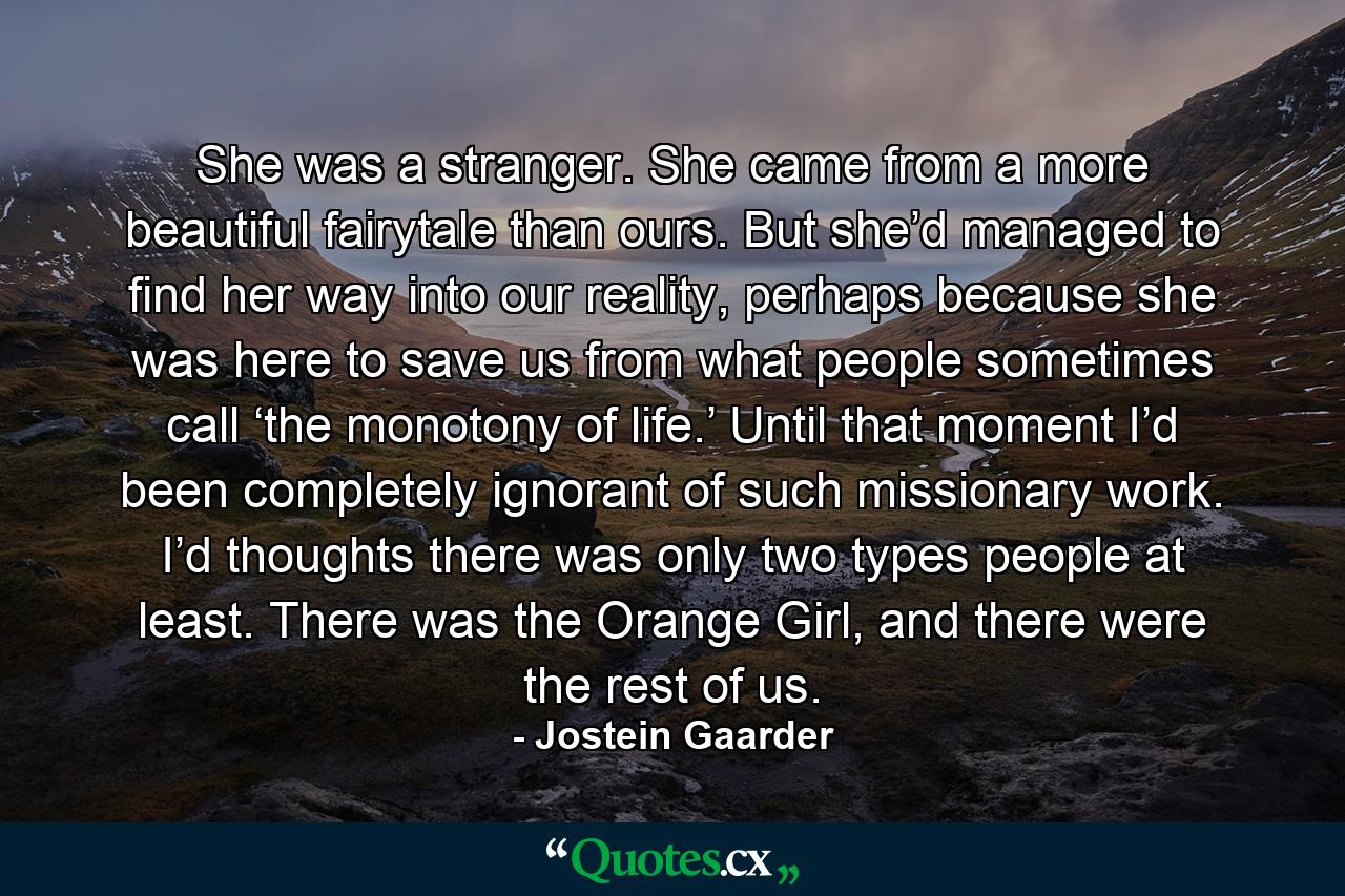 She was a stranger. She came from a more beautiful fairytale than ours. But she’d managed to find her way into our reality, perhaps because she was here to save us from what people sometimes call ‘the monotony of life.’ Until that moment I’d been completely ignorant of such missionary work. I’d thoughts there was only two types people at least. There was the Orange Girl, and there were the rest of us. - Quote by Jostein Gaarder