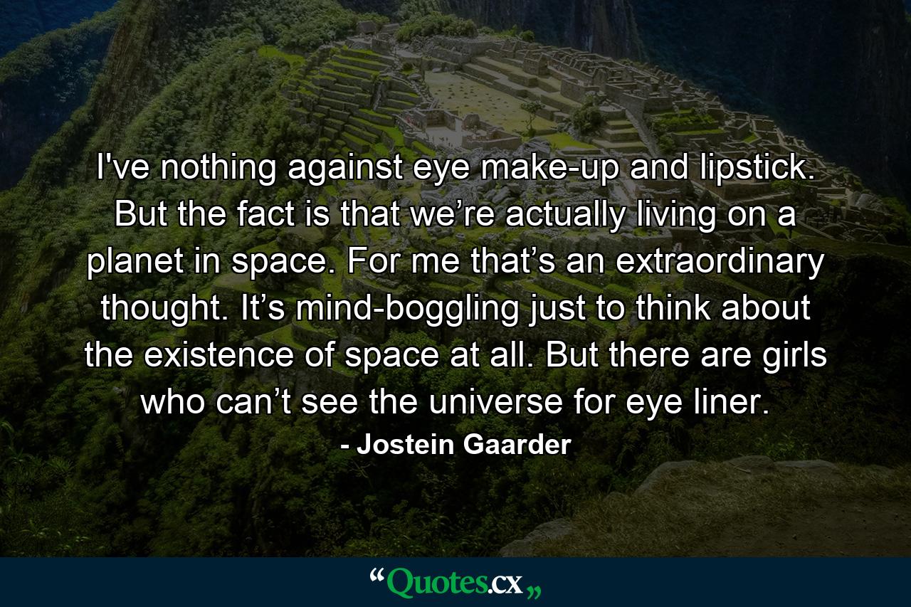 I've nothing against eye make-up and lipstick. But the fact is that we’re actually living on a planet in space. For me that’s an extraordinary thought. It’s mind-boggling just to think about the existence of space at all. But there are girls who can’t see the universe for eye liner. - Quote by Jostein Gaarder