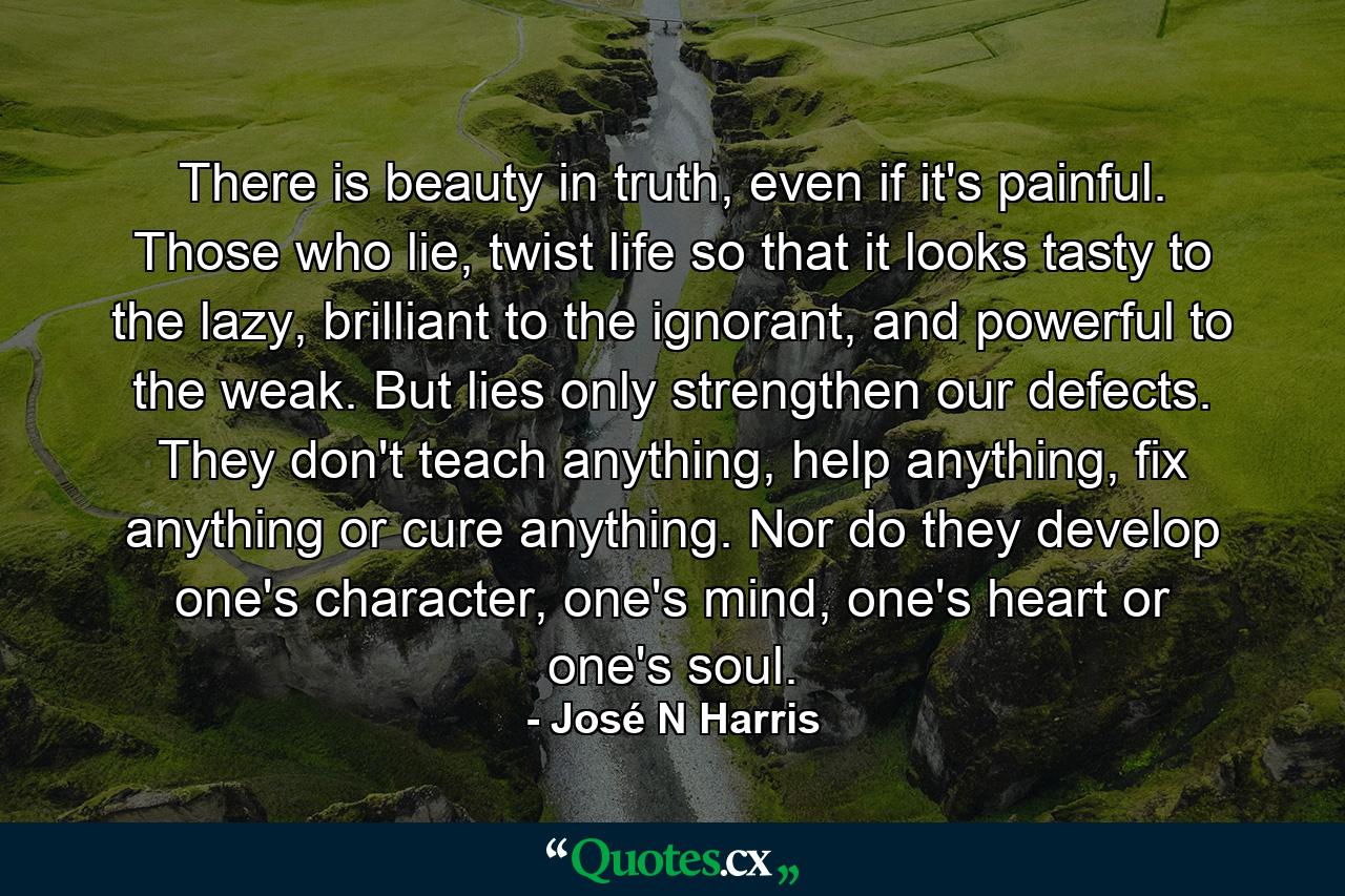 There is beauty in truth, even if it's painful. Those who lie, twist life so that it looks tasty to the lazy, brilliant to the ignorant, and powerful to the weak. But lies only strengthen our defects. They don't teach anything, help anything, fix anything or cure anything. Nor do they develop one's character, one's mind, one's heart or one's soul. - Quote by José N Harris