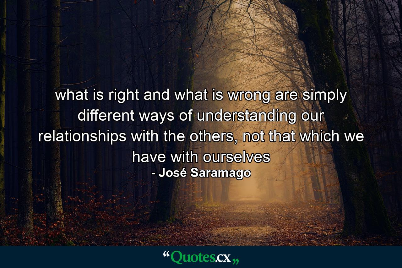 what is right and what is wrong are simply different ways of understanding our relationships with the others, not that which we have with ourselves - Quote by José Saramago