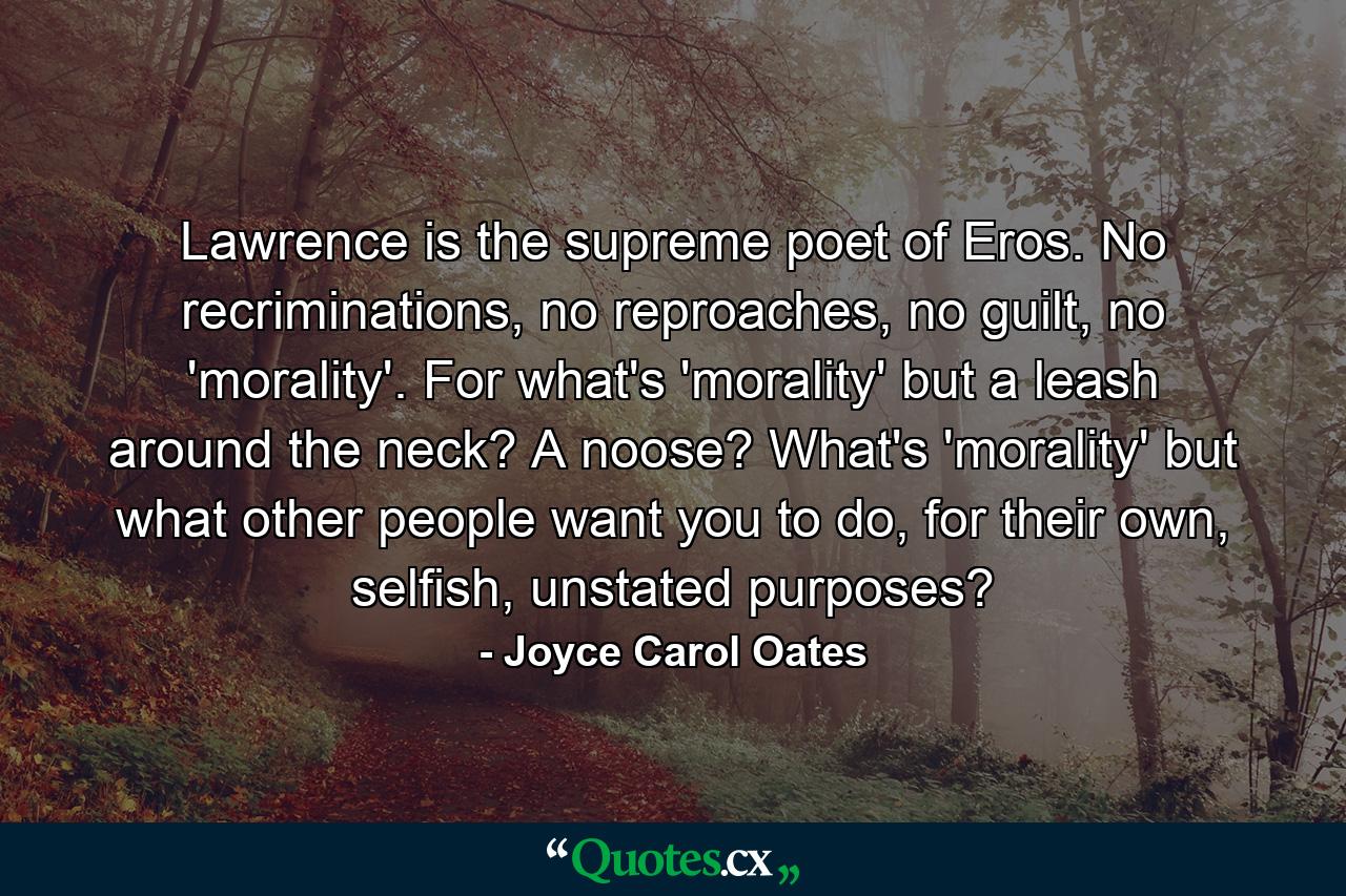 Lawrence is the supreme poet of Eros. No recriminations, no reproaches, no guilt, no 'morality'. For what's 'morality' but a leash around the neck? A noose? What's 'morality' but what other people want you to do, for their own, selfish, unstated purposes? - Quote by Joyce Carol Oates