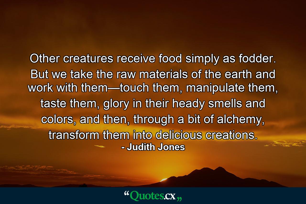 Other creatures receive food simply as fodder. But we take the raw materials of the earth and work with them—touch them, manipulate them, taste them, glory in their heady smells and colors, and then, through a bit of alchemy, transform them into delicious creations. - Quote by Judith Jones