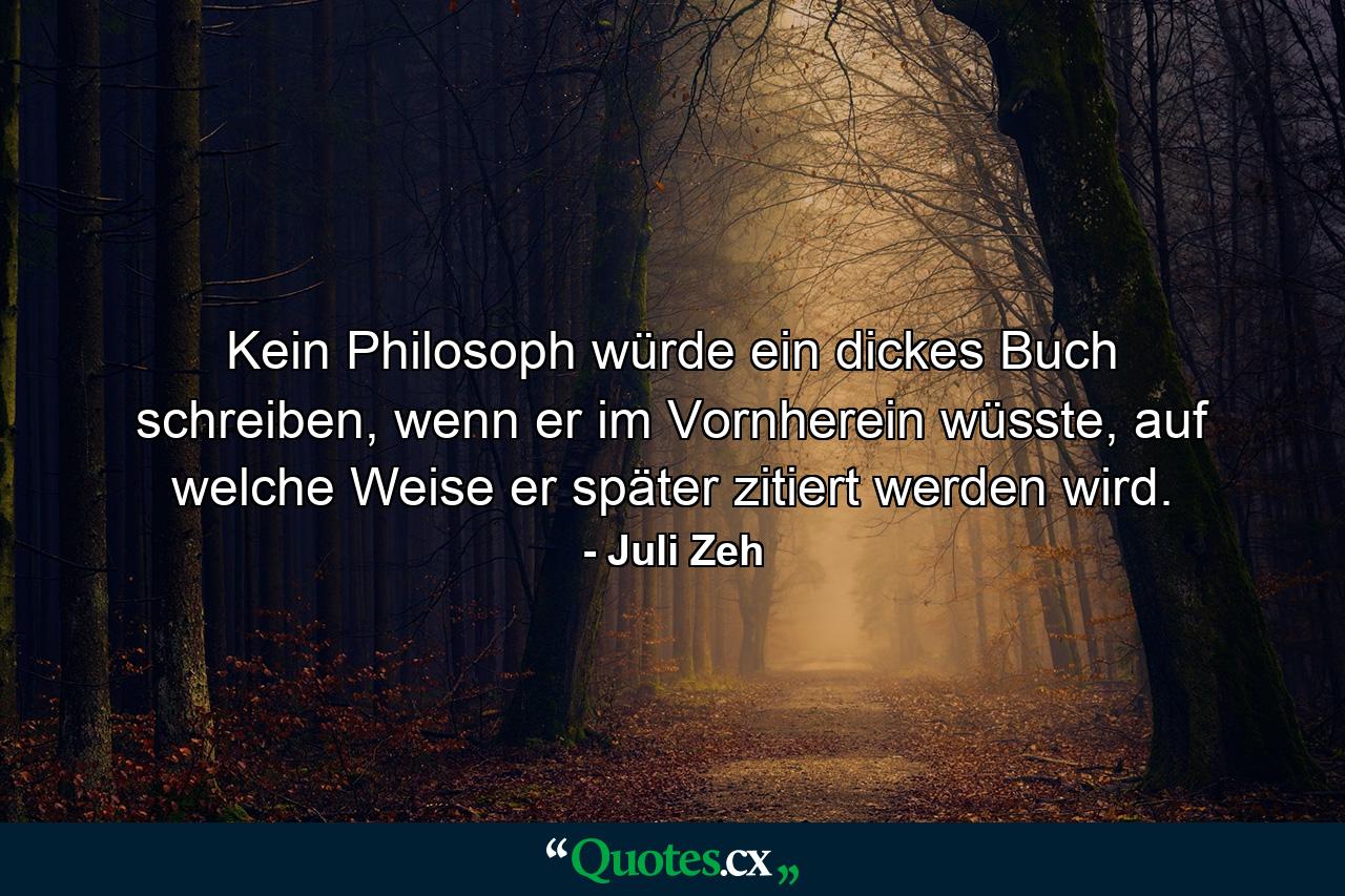 Kein Philosoph würde ein dickes Buch schreiben, wenn er im Vornherein wüsste, auf welche Weise er später zitiert werden wird. - Quote by Juli Zeh