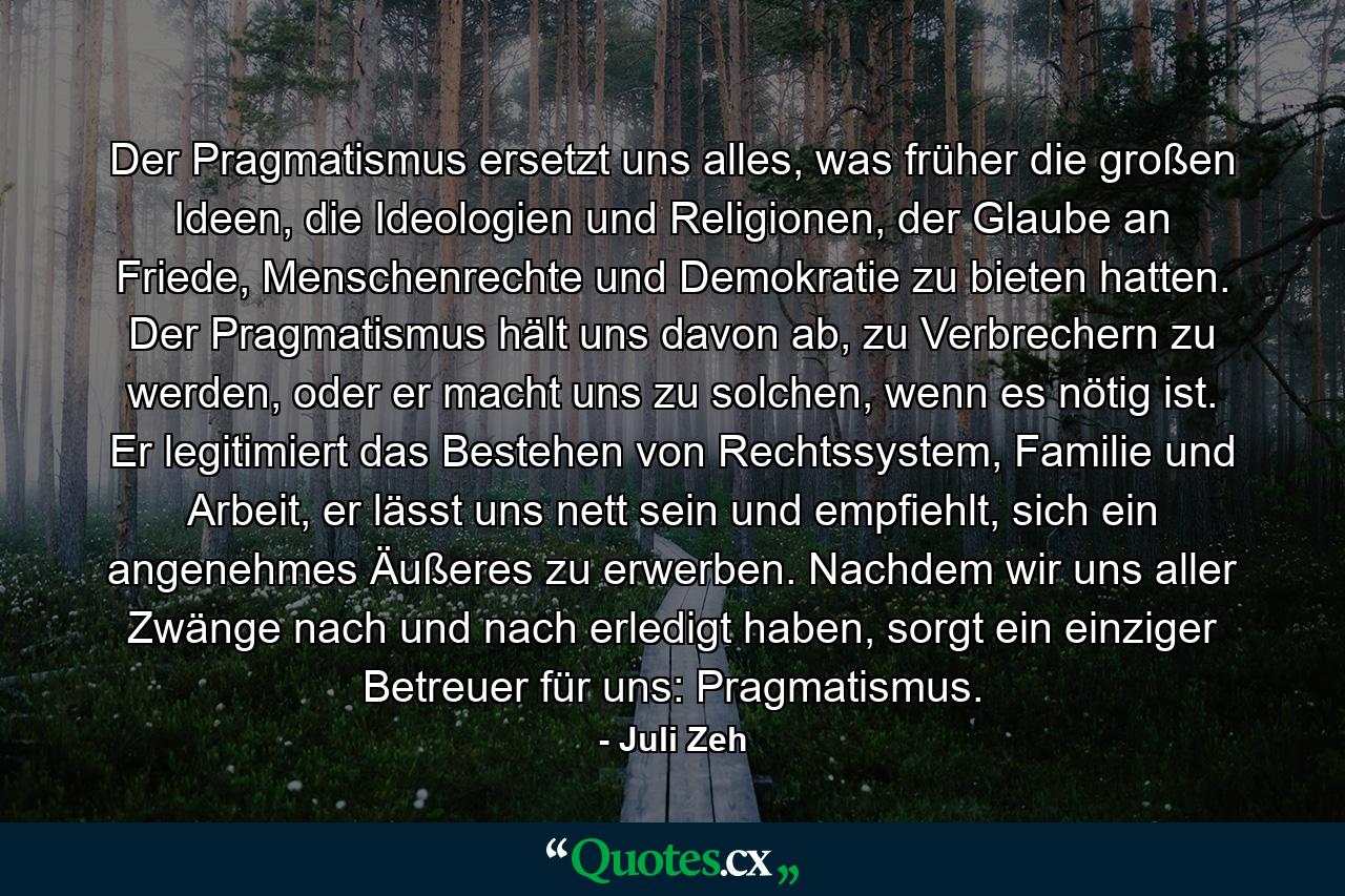 Der Pragmatismus ersetzt uns alles, was früher die großen Ideen, die Ideologien und Religionen, der Glaube an Friede, Menschenrechte und Demokratie zu bieten hatten. Der Pragmatismus hält uns davon ab, zu Verbrechern zu werden, oder er macht uns zu solchen, wenn es nötig ist. Er legitimiert das Bestehen von Rechtssystem, Familie und Arbeit, er lässt uns nett sein und empfiehlt, sich ein angenehmes Äußeres zu erwerben. Nachdem wir uns aller Zwänge nach und nach erledigt haben, sorgt ein einziger Betreuer für uns: Pragmatismus. - Quote by Juli Zeh