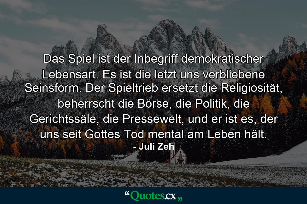 Das Spiel ist der Inbegriff demokratischer Lebensart. Es ist die letzt uns verbliebene Seinsform. Der Spieltrieb ersetzt die Religiosität, beherrscht die Börse, die Politik, die Gerichtssäle, die Pressewelt, und er ist es, der uns seit Gottes Tod mental am Leben hält. - Quote by Juli Zeh