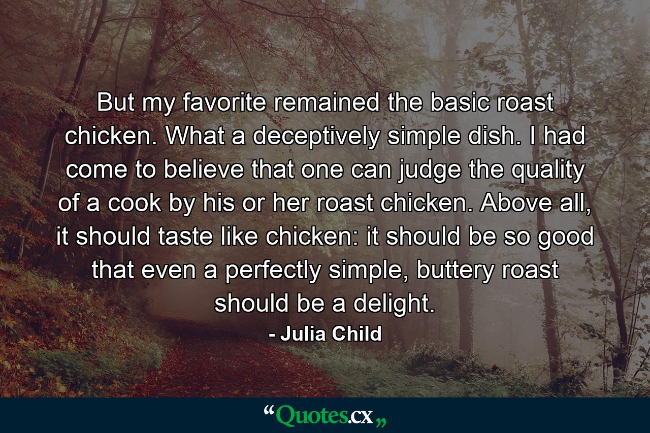 But my favorite remained the basic roast chicken. What a deceptively simple dish. I had come to believe that one can judge the quality of a cook by his or her roast chicken. Above all, it should taste like chicken: it should be so good that even a perfectly simple, buttery roast should be a delight. - Quote by Julia Child