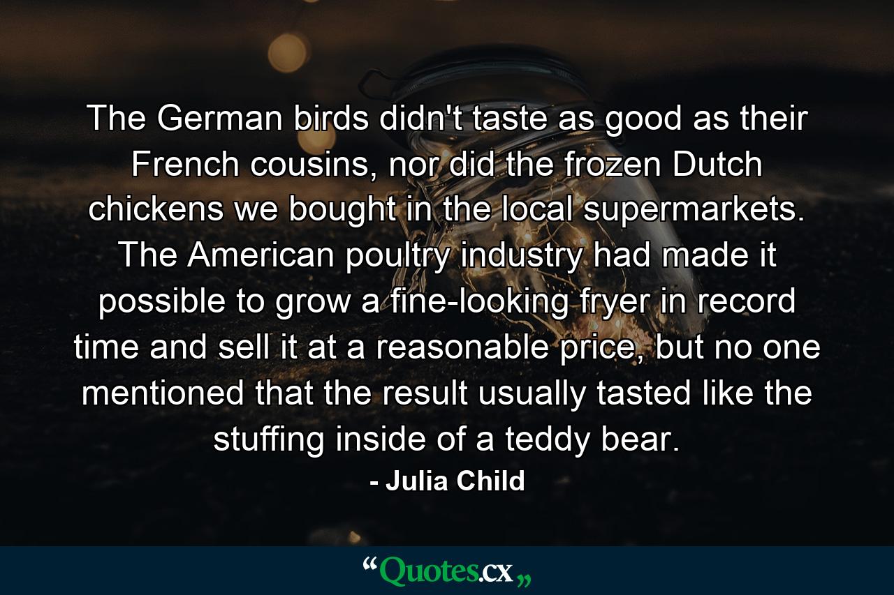 The German birds didn't taste as good as their French cousins, nor did the frozen Dutch chickens we bought in the local supermarkets. The American poultry industry had made it possible to grow a fine-looking fryer in record time and sell it at a reasonable price, but no one mentioned that the result usually tasted like the stuffing inside of a teddy bear. - Quote by Julia Child