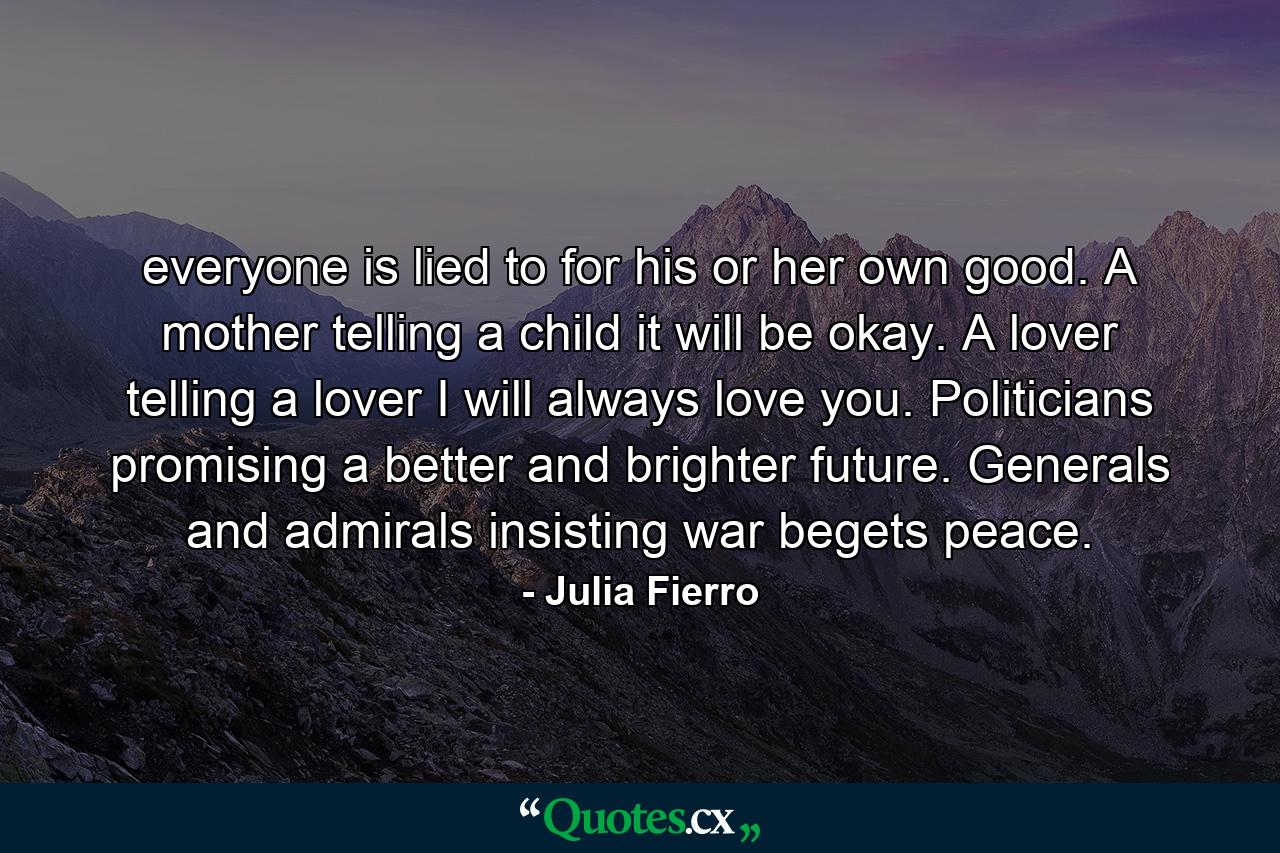 everyone is lied to for his or her own good. A mother telling a child it will be okay. A lover telling a lover I will always love you. Politicians promising a better and brighter future. Generals and admirals insisting war begets peace. - Quote by Julia Fierro