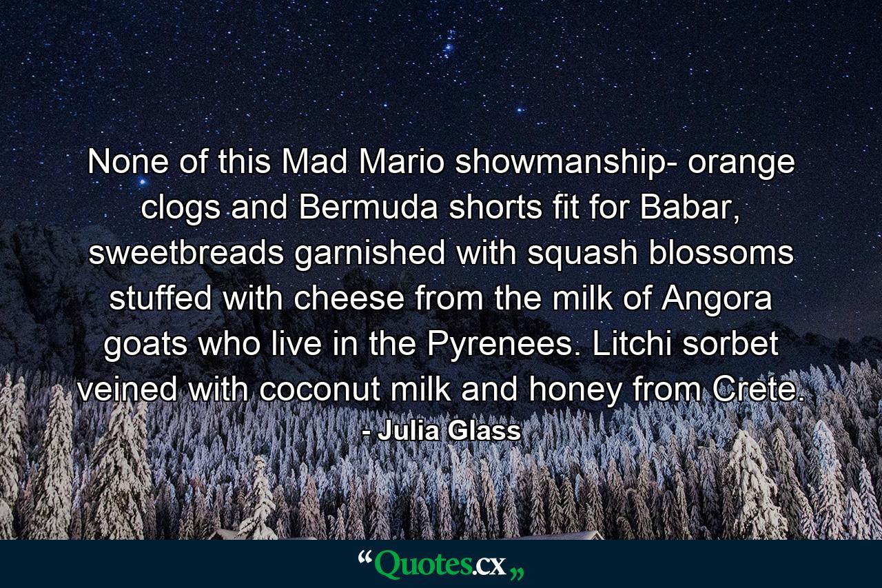 None of this Mad Mario showmanship- orange clogs and Bermuda shorts fit for Babar, sweetbreads garnished with squash blossoms stuffed with cheese from the milk of Angora goats who live in the Pyrenees. Litchi sorbet veined with coconut milk and honey from Crete. - Quote by Julia Glass